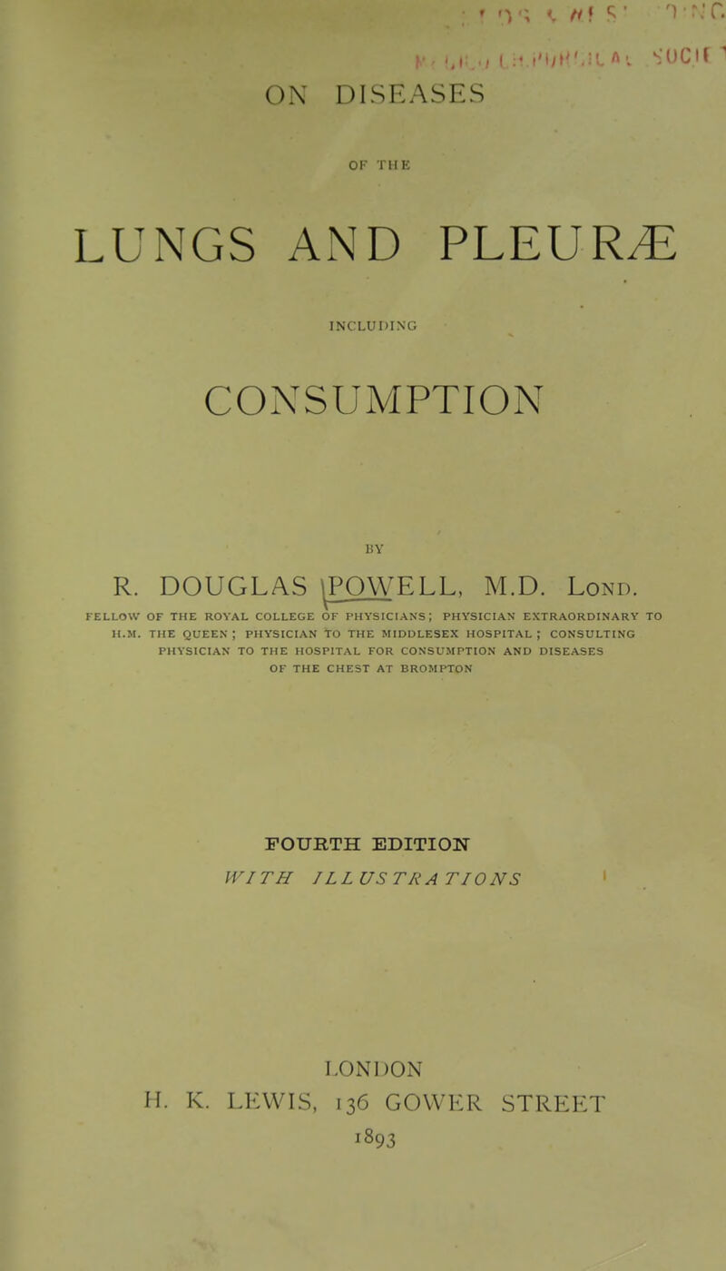 ON DISEASES OF THE LUNGS AxND PLEURA INCLUDING CONSUMPTION BY R. DOUGLAS ^POWELL, M.D. Lond. FELLOW OF THE ROYAL COLLEGE OF PHYSICIANS; PHYSICIAN EXTRAORDINARY TO H.M. THE queen; PHYSICIAN TO THE MIDDLESEX HOSPITAL; CONSULTING PHYSICIAN TO THE HOSPITAL FOR CONSUMPTION AND DISEASES OF THE CHEST AT BROMPTON FOURTH EDITION WITH ILLUSTRATIONS LONDON H. K. LEWIS, 136 GOVVER STREET 1893