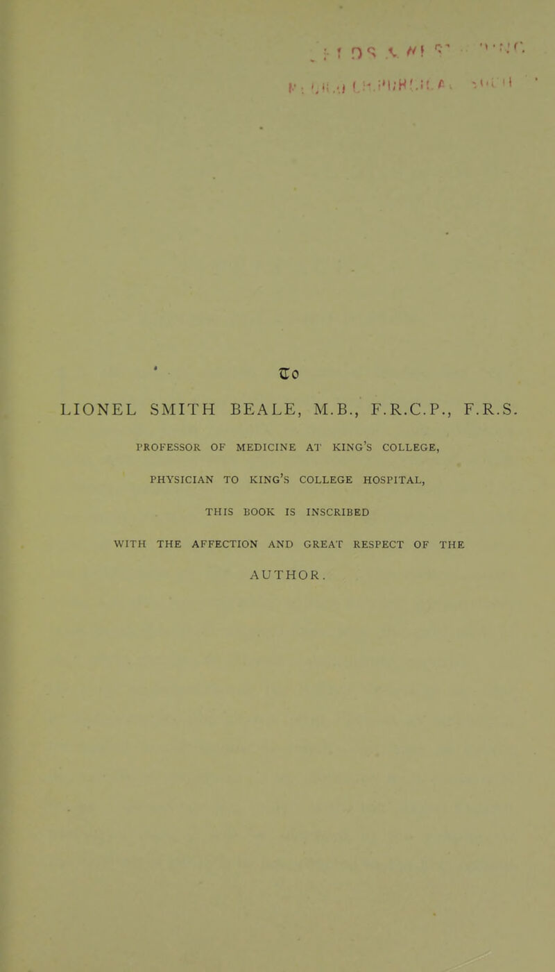 LIONEL SMITH BEALE, M.B., F.R.C.P., F.R.S. PROFESSOR OF MEDICINE AT KING'S COLLEGE, PHYSICIAN TO king's COLLEGE HOSPITAL, THIS BOOK IS INSCRIBED WITH THE AFFECTION AND GREAT RESPECT OF THE AUTHOR.