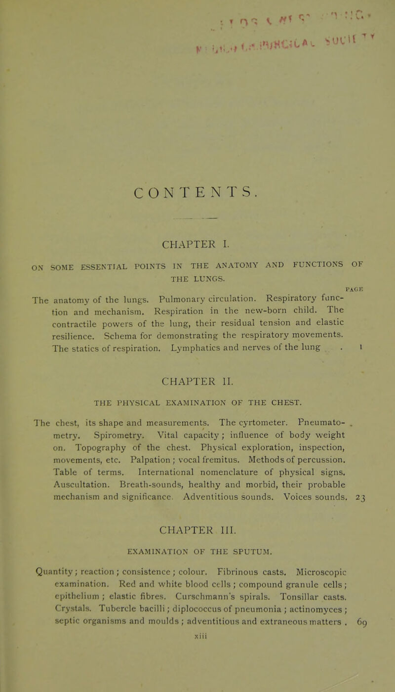 CONTENTS. CHAPTER I. ON SOME ESSENTIAL POINTS IN THE ANATOMY AND FUNCTIONS OF THE LUNGS. PAGE The anatomy of the lungs. Pulmonary circulation. Respiratory func- tion and mechanism. Respiration in the new-born child. The contractile powers of the lung, their residual tension and elastic resilience. Schema for demonstrating the respiratory movements. The statics of respiration. Lymphatics and nerves of the lung . i CHAPTER H. THE PHYSICAL EXAMINATION OF THE CHEST. The chest, its shape and measurements. The cyrtometer. Pneumato- . metry. Spirometry. Vital capacity ; influence of body weight on. Topography of the chest. Physical exploration, inspection, movements, etc. Palpation ; vocal fremitus. Methods of percussion. Table of terms. International nomenclature of physical signs. Auscultation. Breath-sounds, healthy and morbid, their probable mechanism and significance. Adventitious sounds. Voices sounds. 23 CHAPTER HI. EXAMINATION OF THE SPUTUM. Quantity ; reaction ; consistence ; colour. Fibrinous casts. Microscopic examination. Red and white blood cells; compound granule cells; epithelium ; elastic fibres. Curschmann's spirals. Tonsillar casts. Crystals. Tubercle bacilli; diplococcus of pneumonia ; actinomyccs ; septic organisms and moulds ; adventitious and extraneous matters . 69