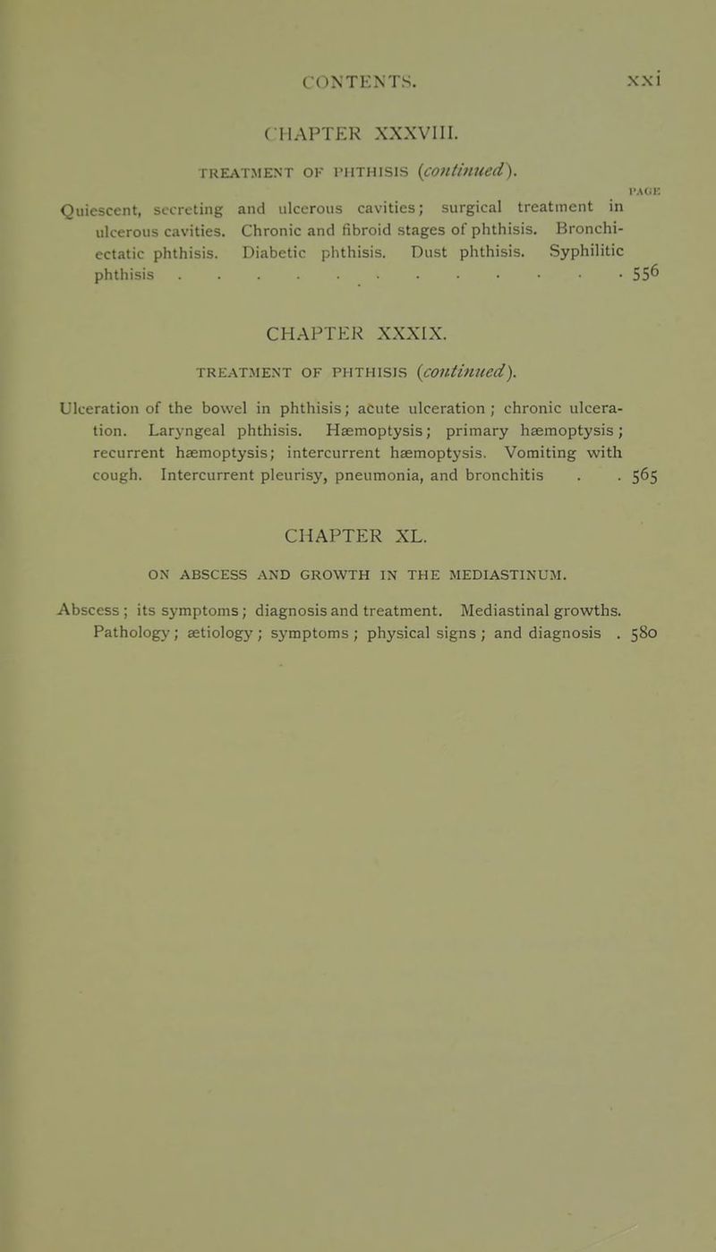 CHAPTER XXXVIII. TREATMENT OK TIITHISIS {coiltillUcd). I'ACJE Quiescent, secreting and ulcerous cavities; surgical treatment in ulcerous cavities. Chronic and fibroid stages of phthisis. Bronchi- ectatic phthisis. Diabetic phthisis. Dust phthisis. Syphilitic phthisis 556 CHAPTER XXXIX. TREATMENT OF PHTHISIS {cOUtinued). Ulceration of the bowel in phthisis; acute ulceration ; chronic ulcera- tion. Larj-ngeal phthisis. Haemoptysis; primary haemoptysis; recurrent haemoptysis; intercurrent haemoptysis. Vomiting with cough. Intercurrent pleurisy, pneumonia, and bronchitis . . 565 CHAPTER XL. ON ABSCESS AND GROWTH IN THE MEDIASTINUM. Abscess; its symptoms; diagnosis and treatment. Mediastinal growths. Pathology; aetiology ; symptoms ; physical signs ; and diagnosis . 580