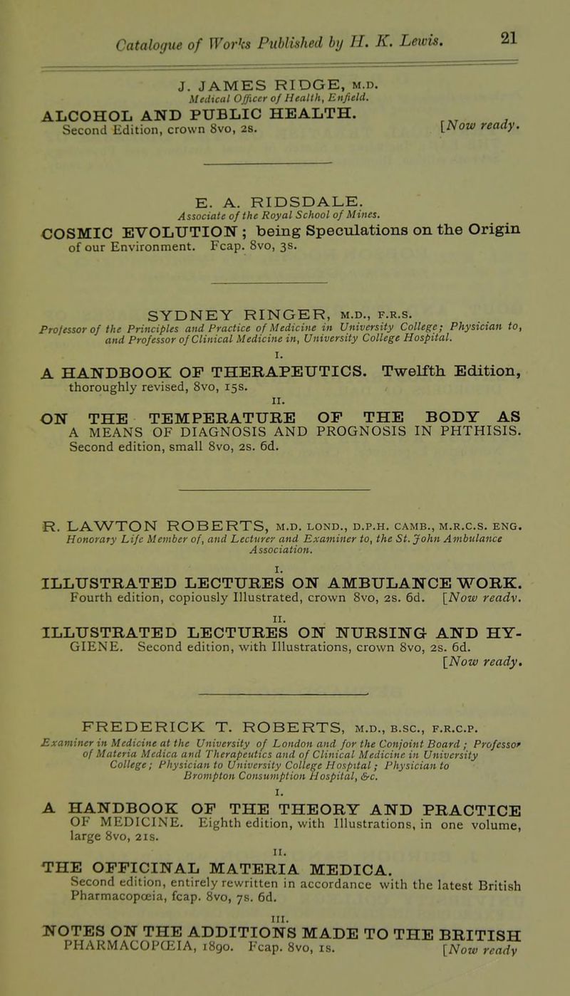 J. JAMES RIDGE, m.d. Medical Officer of Health, Enfield. ALCOHOL AND PUBLIC HEALTH. Second Edition, crown 8vo, 2s. [Now ready. E. A. RIDSDALE. Associate of the Royal School of Mines. COSMIC EVOLUTION ; being Speculations on the Origin of our Environment. Fcap. 8vo, 3s. SYDNEY RINGER, m.d., f.r.s. Fro/essor of the Principles and Practice of Medicine in University College; Physician to, and Professor of Clinical Medicine in, University College Hospital. I. A HANDBOOK OP THERAPEUTICS. Twelfth Edition, thoroughly revised, 8vo, 15s. II. ON THE TEMPERATURE OP THE BODY AS A MEANS OF DIAGNOSIS AND PROGNOSIS IN PHTHISIS. Second edition, small 8vo, 2S. 6d. R. LAWTON ROBERTS, m.d. lond., d.p.h. camb., m.r.c.s. eng. Honorary Life Member of, and Lecturer and Examiner to, the St. John Ambulance Association. I. ILLUSTRATED LECTURES ON AMBULANCE WORK. Fourth edition, copiously Illustrated, crown 8vo, 2S. 6d. \_Now readv. II. ILLUSTRATED LECTURES ON NURSING AND HY- GIENE. Second edition, with Illustrations, crown 8vo, 2S. 6d. [iVozf ready. FREDERICK T. ROBERTS, m.d., b.sc, f.r.c.p. Examiner in Medicine at the University of London and for the Conjoint Board ; Professor of Materia Medica and Therapeutics and of Clinical Medicine in University College; Physician to University College Hospital; Physician to Bromplon Consumption Hospital, Src. 1. A HANDBOOK OP THE THEORY AND PRACTICE OF MEDICINE. Eighth edition, with Illustrations, in one volume, large 8vo, 21s. 11. THE OPPICINAL MATERIA MEDICA. Second edition, entirely rewritten in accordance with the latest British Pharmacopoeia, fcap. 8vo, 7s. 6d. HI. NOTES ON THE ADDITIONS MADE TO THE BRITISH PHARMACOPCEIA, 1890. Fcap. 8vo, is. {Now readv
