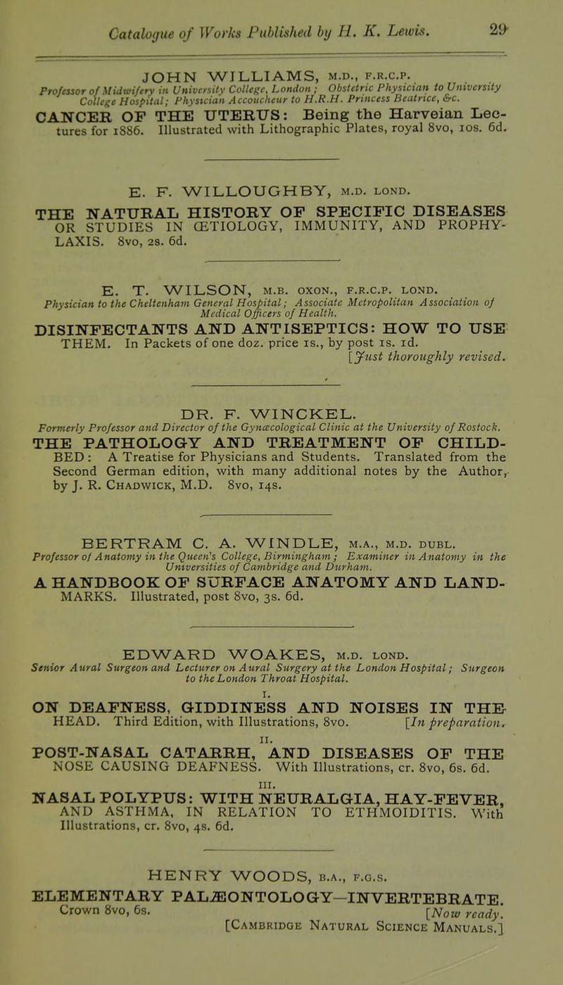 JOHN WILLIAMS, m.d., f.r.c.p. Professor of Midwifery in Univfrsilv Collegi; London ; Obstetric Physician to University College Hospital; Physician Accoucheur to H.R.H. Princess Beatrice, &c. CANCER OF THE UTERUS: Being the Harveian Lec- tures for i6S5. Illustrated with Lithographic Plates, royal 8vo, los. 6d. E. F. WILLOUGHBY, m.d. lond. THE NATURAL HISTORY OP SPECIFIC DISEASES OR STUDIES IN CETIOLOGY, IMMUNITY, AND PROPHY- LAXIS. 8vo, 2S. 6d. E. T. WILSON, M.B. oxoN., f.r.c.p. lond. Physician to the Cheltenham General Hospital; Associate Metropolitan Association of Medical Officers of Health. DISINFECTANTS AND ANTISEPTICS: HOW TO USE THEM. In Packets of one doz. price is., by post is. id. [jfust thoroughly revised. DR. F. WINCKEL. Formerly Professor and Director of the Gyncecological Clinic at the University of Rostock. THE PATHOLOGY AND TREATMENT OF CHILD- BED : A Treatise for Physicians and Students. Translated from the Second German edition, with many additional notes by the Author, by J. R. Chadwick, M.D. 8vo, 14s. BERTRAM C. A. WINDLE, m.a., m.d. duel. Professor of Anatomy in the Queen's College, Birmingham ; Examiner in Anatomy in the Universities of Cambridge and Durham. A HANDBOOK OF SURFACE ANATOMY AND LAND- MARKS. Illustrated, post Bvo, 3s. 6d. EDWARD WOAKES, m.d. lond. Senior Aural Surgeon and Lecturer on Aural Surgery at the London Hospital; Surgeon to the London Throat Hospital. I. ON DEAFNESS, GIDDINESS AND NOISES IN THE HEAD. Third Edition, with Illustrations, Bvo. \^In preparation. II. POST-NASAL CATARRH, AND DISEASES OP THE NOSE CAUSING DEAFNESS. With Illustrations, cr. 8vo, 6s. 6d. III. NASAL POLYPUS: WITH NEURALGIA, HAY-FEVER, AND ASTHMA, IN RELATION TO ETHMOIDITIS. With Illustrations, cr. 8vo, 4s. 6d. HENRY WOODS, b.a., f.g.s. ELEMENTARY PALiEONTOLOGY—INVERTEBRATE. Crown 8vo, 6s. [iVoa; ready. [Cambridge Natural Science Manuals.]