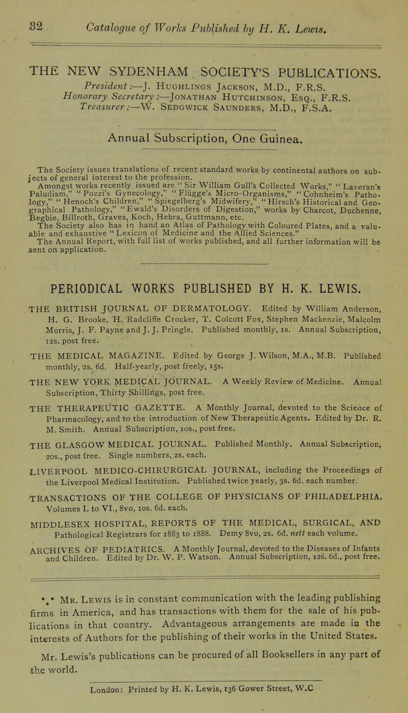 THE NEW SYDENHAM SOCIETY'S PUBLICATIONS. President:—J. Hughlings Jackson, M.D., F.R.S. Honorary Secretary .----Jonathan Hutchinson, Esq., F.R.S. Treasurer:—W. Sedgwick Saunders, M.D., F.S.A. Annual Subscription, One Guinea. The Society issues translations of recent standard works by continental authors on sub- jects of general interest to the profession. Amongst works recently issued are  Sir William Gull's Collected Works,  Laveran's Paludism,  Pozzi's Gynecology,  Fliigge's Micro-Organisms,  Cohnheim's Patho- logy,  Henoch's Children,  Spiegelberg's Midwifery,  Hirsch's Historical and Geo- graphical Pathology, Ewald's Disorders of Digestion, works by Charcot, Duchenne, Begbie, Billroth, Graves, Koch, Hebra, Guttmann, etc. The Society also has in hand an Atlas of Pathology with Coloured Plates, arid a valu- able and exhaustive Lexicon of Medicine and the Allied Sciences. The Annual Report, with full list of works published, and all further information will be sent on application. PERIODICAL WORKS PUBLISHED BY H. K. LEWIS. THE BRITISH JOURNAL OF DERMATOLOGY. Edited by William Anderson, H. G. Brooke, H* Radcliffe Crocker, T. Colcott Fox, Stephen Mackenzie, Malcolm Morris, J. F. Payne and J. J. Pringle. Published monthly, is. Annual Subscription, I2S, post free. THE MEDICAL MAGAZINE. Edited by George J. Wilson, M.A., M.B. Published monthly, 2s.. 6d. Half-yearly,.post freely, 15s. THE NEW YORK MEDICAL JOURNAL. A Weekly Review of Medicine. Annual Subscription, Thirty Shillings, post free. THE THERAPEUTIC GAZETTE. A Monthly Journal, devoted to the Science of Pharmacology, and to the introduction of New Therapeutic Agents. Edited by Dr. R. M. Smith. Annual Subscription, los., post free. THE GLASGOW MEDICAL JOURNAL. Published Monthly. Annual Subscription, 20s., post free. Single numbers, 2S. each. -LIVERPOOL MEDICO-CHIRURGICAL JOURNAL, including the Proceedings of the Liverpool Medical Institution. Published twice yearly, 3s. 6d. each number, TRANSACTIONS OF THE COLLEGE OF PHYSICIANS OF PHILADELPHIA. Volumes I. to VI., 8vo, los. 6d. each. MIDDLESEX HOSPITAL, REPORTS OF THE MEDICAL, SURGICAL, AND Pathological Registrars for 1883 to 1888. Demy Svo, 2s. 6d. itett each volume. ARCHIVES OF PEDIATRICS. A Monthly Journal, devoted to the Diseases of Infants and Children. Edited by Dr. W. P. Watson. Annual Subscription, 12s. 6d., post free. Mr. Lewis is in constant communication with the leading publishing firms in America, and has transactions with them for the sale of his pub- lications in that country. Advantageous arrangements are made in the int€rests of Authors for the publishing of their works in the United States. Mr. Lewis's publications can be procured of all Booksellers in any part of the world. London: Printed by H. K. Lewis, 136 Gower Street, W.C