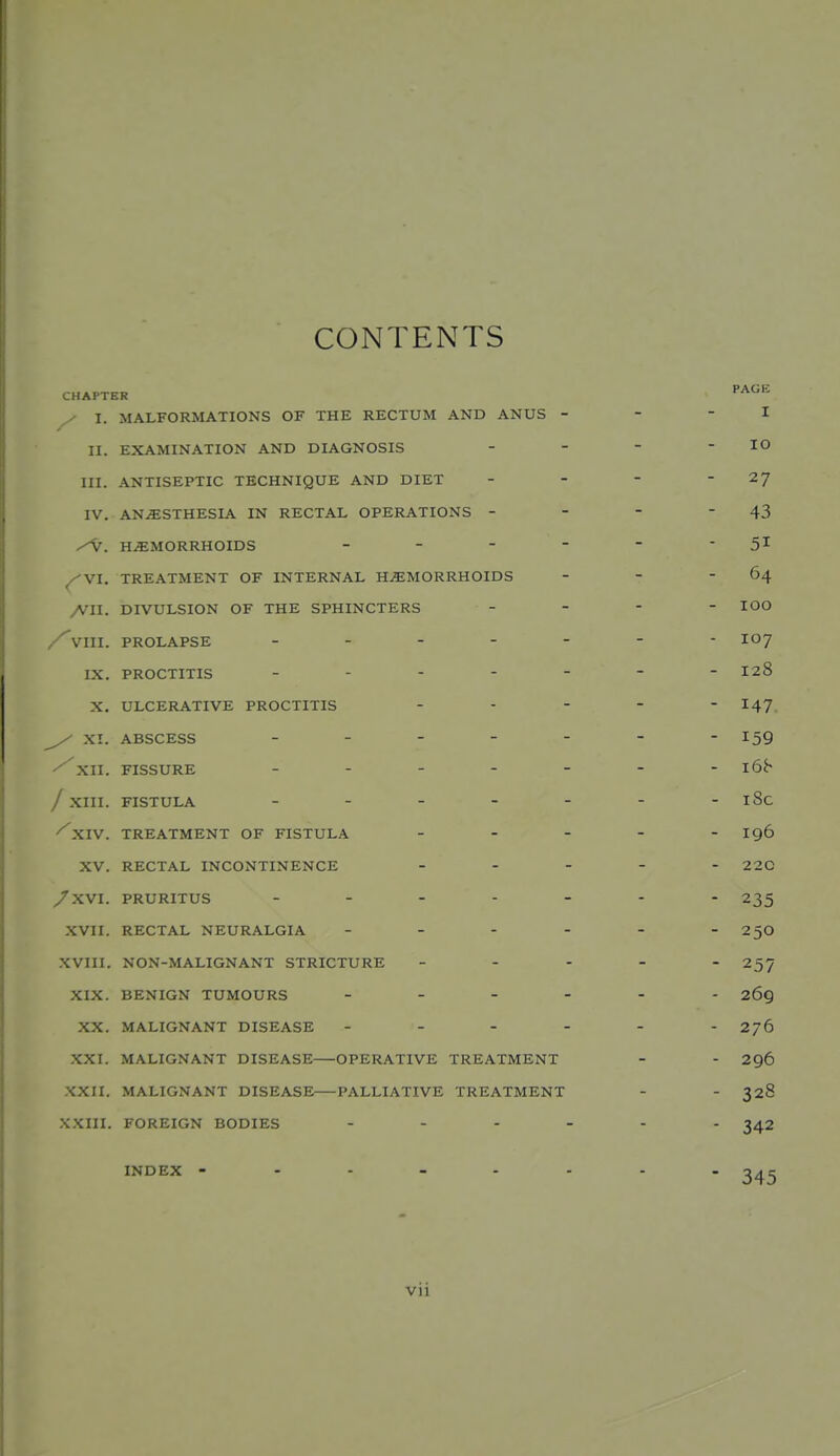 CONTENTS CHAPTER y I. MALFORMATIONS OF THE RECTUM AND ANUS - - - I II. EXAMINATION AND DIAGNOSIS - - - - lO III. ANTISEPTIC TECHNIQUE AND DIET - - - - 2J IV. AN.^STHESIA IN RECTAL OPERATIONS - - - 43 HEMORRHOIDS - - -  -  5^ ^VI. TREATMENT OF INTERNAL H.«;M0RRH0IDS - - - 64 All. DIVULSION OF THE SPHINCTERS . - - - lOO VIII. PROLAPSE ------- 107 IX. PROCTITIS ------- 128 X. ULCERATIVE PROCTITIS ... - - 147 ^ XI. ABSCESS ------- 159 ^XII. FISSURE / XIII. FISTULA - - - - - - -l8c ^XIV. TREATMENT OF FISTULA - - - - - 196 XV. RECTAL INCONTINENCE ... - - 220 /XVI. PRURITUS 235 XVII. RECTAL NEURALGIA - - - - - -25O .XVIII. NON-MALIGNANT STRICTURE - . . - . 257 XIX. BENIGN TUMOURS 269 XX. MALIGNANT DISEASE ------ 276 XXI. MALIGNANT DISEASE OPERATIVE TREATMENT - - 296 XXII. MALIGNANT DISEASE PALLIATIVE TREATMENT - - 328 XXIII. FOREIGN BODIES ...... INDEX 345