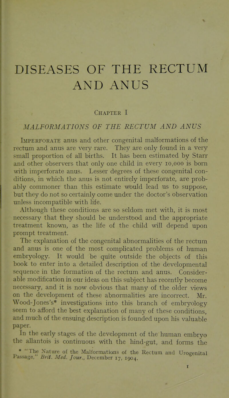 DISEASES OF THE RECTUM AND ANUS Imperforate anus and other congenital malformations of the rectum and anus are very rare. They are only found in a very small proportion of all births. It has been estimated by Starr and other observers that only one child in every 10,000 is born with imperforate anus. Lesser degrees of these congenital con- ditions, in which the anus is not entirely imperforate, are prob- ably commoner than this estimate would lead us to suppose, but they do not so certainly come under the doctor's observation unless incompatible with life. Although these conditions are so seldom met with, it is most necessary that they should be understood and the appropriate treatment known, as the life of the child will depend upon prompt treatment. The explanation of the congenital abnormalities of the rectum and anus is one of the most complicated problems of human embryology. It would be quite outside the objects of this book to enter into a detailed description of the developmental sequence in the formation of the rectum and anus. Consider- able modification in our ideas on this subject has recently become necessary, and it is now obvious that many of the older views on the development of these abnormalities are incorrect. Mr. Wood-Jones's* investigations into this branch of embryology seem to afford the best explanation of many of these conditions, and much of the ensuing description is founded upon his valuable paper. In the early stages of the development of the human embryo the allantois is continuous with the hind-gut, and forms the * The Nature of the Malformations of the Rectum and Urogenital Passage, Brit. Med. Jour.. December 17, 1904.