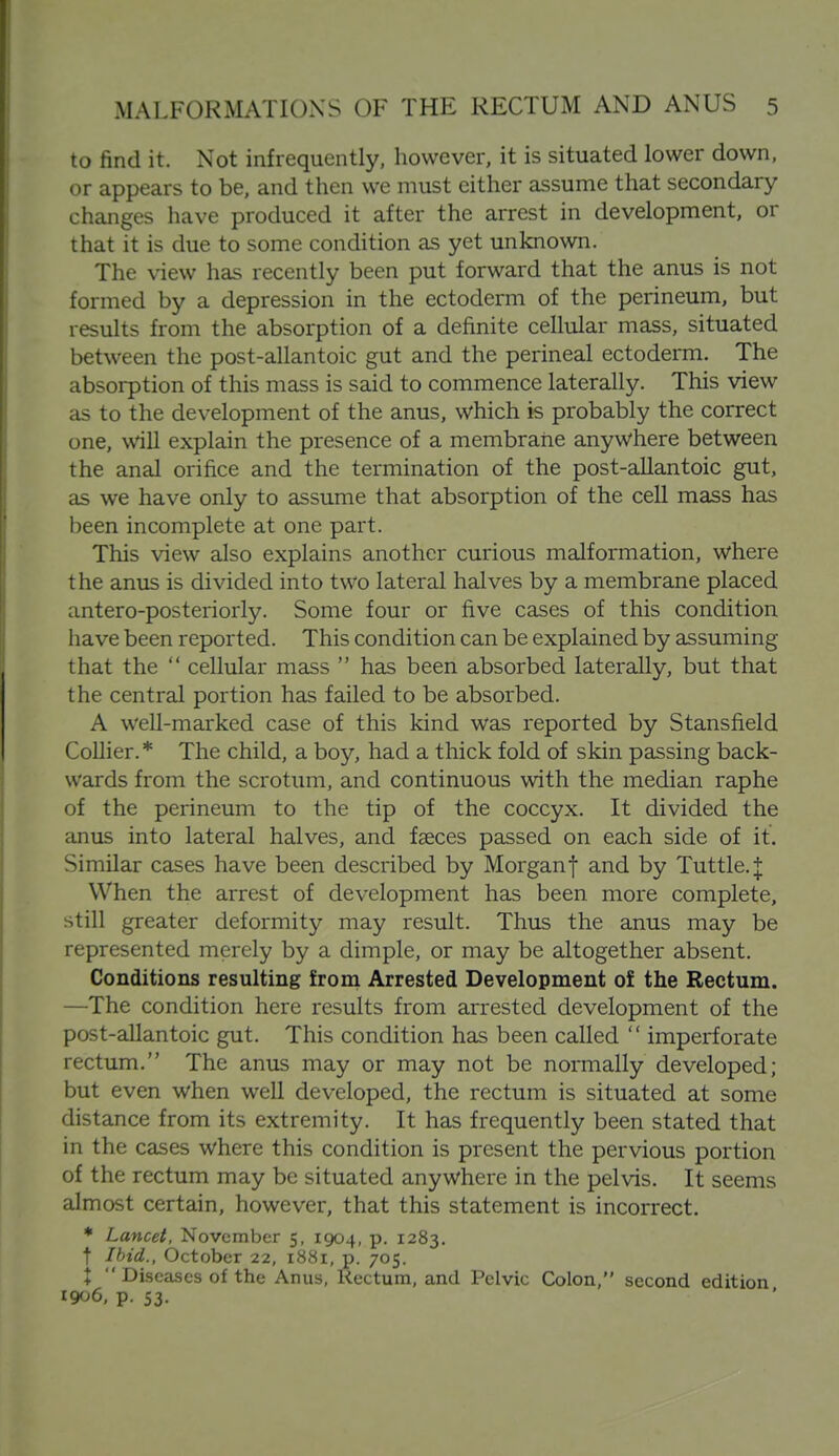 to find it. Not infrequently, however, it is situated lower down, or appears to be, and then we must either assume that secondary changes have produced it after the arrest in development, or that it is due to some condition as yet unknown. The view has recently been put forward that the anus is not formed by a depression in the ectoderm of the perineum, but results from the absorption of a definite cellular mass, situated between the post-allantoic gut and the perineal ectoderm. The absorption of this mass is said to commence laterally. This view as to the development of the anus, which is probably the correct one, will explain the presence of a membrane anywhere between the anal orifice and the termination of the post-allantoic gut, as we have only to assume that absorption of the cell mass has been incomplete at one part. This view also explains another curious malformation, where the anus is divided into two lateral halves by a membrane placed antero-posteriorly. Some four or five cases of this condition have been reported. This condition can be explained by assuming that the  cellular mass  has been absorbed laterally, but that the central portion has failed to be absorbed. A well-marked case of this kind was reported by Stansfield Collier.* The child, a boy, had a thick fold of skin passing back- wards from the scrotum, and continuous with the median raphe of the perineum to the tip of the coccyx. It divided the anus into lateral halves, and faeces passed on each side of it. Similar cases have been described by Morganf and by Tuttle.| When the arrest of development has been more complete, still greater deformity may result. Thus the anus may be represented merely by a dimple, or may be altogether absent. Conditions resulting from Arrested Development of the Rectum. —The condition here results from arrested development of the post-allantoic gut. This condition has been called  imperforate rectum. The anus may or may not be normally developed; but even when well developed, the rectum is situated at some distance from its extremity. It has frequently been stated that in the cases where this condition is present the pervious portion of the rectum may be situated anywhere in the pelvis. It seems almost certain, however, that this statement is incorrect. * Lancet, November 5, 1904, p. 1283. t Ibid., October 22, 1881, p. 705. X  Diseases of the Anus, Rectum, and Pelvic Colon, second edition 1906, p. 53.