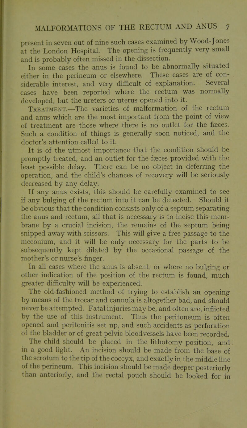 present in seven out of nine such cases examined by Wood-Jones at the London Hospital. The opening is frequently very small and is probably often missed in the dissection. In some cases the anus is found to be abnormally situated either in the perineum or elsewhere. These cases are of con- siderable interest, and very difficult of explanation. Several cases have been reported where the rectum was normally developed, but the ureters or utenis opened into it. Treatment.—The varieties of malformation of the rectum and anus which are the most important from the point of view of treatment are those where there is no outlet for the faeces. Such a condition of things is generally soon noticed, and the doctor's attention called to it. It is of the utmost importance that the condition should be promptly treated, and an outlet for the faeces provided with the least possible delay. There can be no object in deferring the operation, and the child's chances of recovery will be seriously decreased by any delay. If any anus exists, this should be carefully examined to see if any bulging of the rectum into it can be detected. Should it be obvious that the condition consists only of a septum separating the anus and rectum, all that is necessary is to incise this mem- brane by a crucial incision, the remains of the septum being snipped away with scissors. This will give a free passage to the meconium, and it will be only necessary for the parts to be subsequently kept dilated by the occasional passage of the mother's or nurse's finger. In all cases where the anus is absent, or where no bulging or other indication of the position of the rectum is found, much greater difficulty will be experienced. The old-fashioned method of trying to establish an opening by means of the trocar and cannula is altogether bad, and should never be attempted. Fatal injuries may be, and often are, inflicted by the use of this instrument. Thus the peritoneum is often opened and peritonitis set up, and such accidents as perforation of the bladder or of great pelvic bloodvessels have been recorded. The child should be placed in the lithotomy position, and. in a good light. An incision should be made from the base of the scrotum to the tip of the coccyx, and exactly in the middle line of the perineum. This incision should be made deeper posteriorly than anteriorly, and the rectal pouch should be looked for in