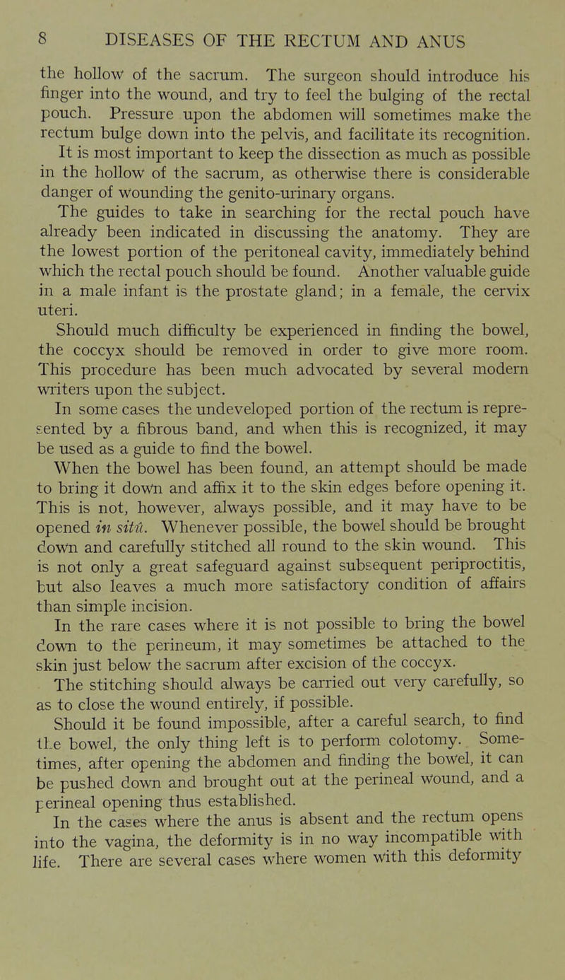 the hollow of the sacrum. The surgeon should introduce his finger into the wound, and try to feel the bulging of the rectal pouch. Pressure upon the abdomen will sometimes make the rectum bulge down into the pelvis, and facilitate its recognition. It is most important to keep the dissection as much as possible in the hollow of the sacrum, as otherwise there is considerable danger of wounding the genito-urinai-y organs. The guides to take in searching for the rectal pouch have already been indicated in discussing the anatomy. They are the lowest portion of the peritoneal cavity, immediately behind which the rectal pouch should be found. Another valuable guide in a male infant is the prostate gland; in a female, the cervix uteri. Should much difficulty be experienced in finding the bowel, the coccyx should be removed in order to give more room. This procedure has been much advocated by several modern writers upon the subject. In some cases the undeveloped portion of the rectum is repre- sented by a fibrous band, and when this is recognized, it may be used as a guide to find the bowel. When the bowel has been found, an attempt should be made to bring it down and affix it to the skin edges before opening it. This is not, however, always possible, and it may have to be opened in sitii. Whenever possible, the bowel should be brought down and carefully stitched all round to the skin wound. This is not only a great safeguard against subsequent periproctitis, but also leaves a much more satisfactory condition of affairs than simple incision. In the rare cases where it is not possible to bring the bowel down to the perineum, it may sometimes be attached to the skin just below the sacrum after excision of the coccyx. The stitching should always be carried out very carefully, so as to close the wound entirely, if possible. Should it be found impossible, after a careful search, to find the bowel, the only thing left is to perform colotomy. Some- times, after opening the abdomen and finding the bowel, it can be pushed down and brought out at the perineal Wound, and a perineal opening thus established. In the cases where the anus is absent and the rectum opens into the vagina, the deformity is in no way incompatible with life. There are several cases where women with this deformity