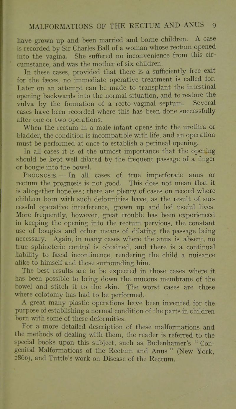 have grown up and been married and borne children. A case is recorded by Sir Charles Ball of a woman whose rectum opened into the vagina. She suffered no inconvenience from this cir- cumstance, and was the mother of six children. In these cases, provided that there is a sufficiently free exit for the faeces, no immediate operative treatment is called for. Later on an attempt can be made to transplant the intestinal opening backwards into the normal situation, and to restore the \iilva by the formation of a recto-vaginal septum. Several cases have been recorded where this has been done successfully after one or two operations. When the rectum in a male infant opens into the urethra or bladder, the condition is incompatible with life, and an operation must be performed at once to establish a perineal opening. In all cases it is of the utmost importance that the opening should be kept well dilated by the frequent passage of a finger or bougie into the bowel. Pkognosis. — In all cases of true imperforate anus or rectum the prognosis is not good. This does not mean that it is altogether hopeless; there are plenty of cases on record where children bom with such deformities have, as the result of suc- cessful operative interference, grown up and led useful lives More frequently, however, great trouble has been experienced in keeping the opening into the rectum pervious, the constant use of bougies and other means of dilating the passage being necessary. Again, in many cases where the anus is absent, no true sphincteric control is obtained, and there is a continual liability to faecal incontinence, rendering the child a nuisance alike to himself and those surrounding him. The best results are to be expected in those cases where it has been possible to bring down the mucous membrane of the bowel and stitch it to the skin. The worst cases are those where colotomy has had to be performed. A great many plastic operations have been invented for the purpose of establishing a normal condition of the parts in children born with some of these deformities. For a more detailed description of these malformations and the methods of deahng with them, the reader is referred to the special books upon this subject, such as Bodenhamer's  Con- genital Malformations of the Rectum and Anus  (New York, i860), and Tuttle's work on Disease of the Rectum.