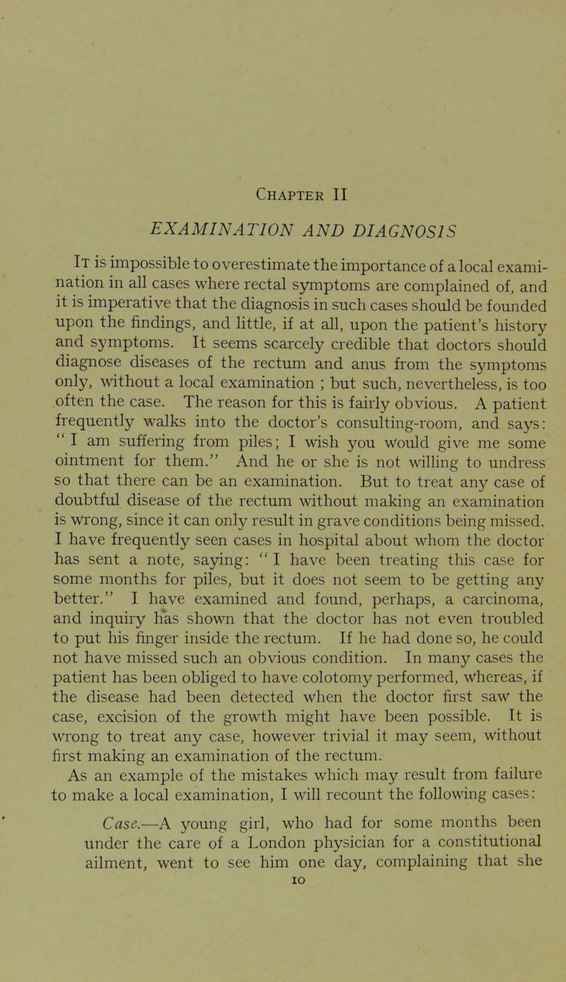 Chapter II EXAMINATION AND DIAGNOSIS It is impossible to overestimate the importance of a local exami- nation in all cases where rectal symptoms are complained of, and it is imperative that the diagnosis in such cases should be founded upon the findings, and Httle, if at all, upon the patient's history and symptoms. It seems scarcely credible that doctors should diagnose diseases of the rectum and anus from the symptoms only, without a local examination ; but such, nevertheless, is too often the case. The reason for this is fairly obvious. A patient frequently walks into the doctor's consulting-room, and says:  I am suffering from piles; I wish you Would give me some ointment for them. And he or she is not willing to undress so that there can be an examination. But to treat any case of doubtful disease of the rectum without making an examination is wrong, since it can only result in grave conditions being missed. I have frequently seen cases in hospital about whom the doctor has sent a note, saying:  I have been treating this case for some months for piles, but it does not seem to be getting any better. I have examined and found, perhaps, a carcinoma, and inquiry has shown that the doctor has not even troubled to put his linger inside the rectum. If he had done so, he could not have missed such an obvious condition. In many cases the patient has been obliged to have colotomy performed, whereas, if the disease had been detected when the doctor first saw the case, excision of the growth might have been possible. It is wrong to treat any case, however trivial it may seem, without first making an examination of the rectum. As an example of the mistakes which may result from failure to make a local examination, I will recount the following cases: Case.—A young girl, who had for some months been under the care of a London physician for a constitutional ailment, went to see him one day, complaining that she lO