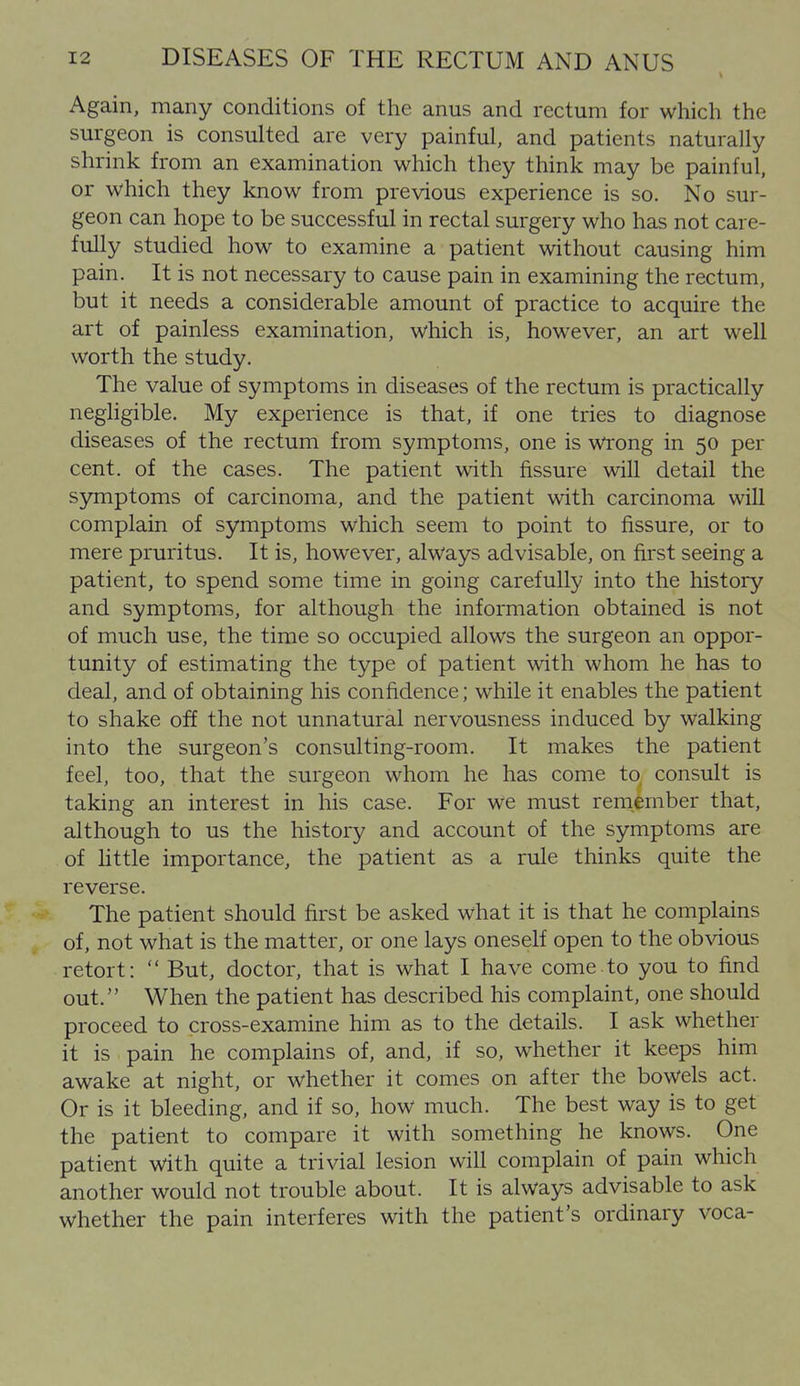 Again, many conditions of the anus and rectum for which the surgeon is consulted are very painful, and patients naturally shrink from an examination which they think may be painful, or which they know from previous experience is so. No sur- geon can hope to be successful in rectal surgery who has not care- fully studied how to examine a patient without causing him pain. It is not necessary to cause pain in examining the rectum, but it needs a considerable amount of practice to acquire the art of painless examination, which is, however, an art well worth the study. The value of symptoms in diseases of the rectum is practically negligible. My experience is that, if one tries to diagnose diseases of the rectum from symptoms, one is wrong in 50 per cent, of the cases. The patient with fissure will detail the symptoms of carcinoma, and the patient with carcinoma will complain of symptoms which seem to point to fissure, or to mere pruritus. It is, however, always advisable, on first seeing a patient, to spend some time in going carefully into the history and symptoms, for although the information obtained is not of much use, the time so occupied allows the surgeon an oppor- tunity of estimating the type of patient with whom he has to deal, and of obtaining his confidence; while it enables the patient to shake off the not unnatural nervousness induced by walking into the surgeon's consulting-room. It makes the patient feel, too, that the surgeon whom he has come to consult is taking an interest in his case. For we must remember that, although to us the history and account of the symptoms are of httle importance, the patient as a rule thinks quite the reverse. The patient should first be asked what it is that he complains of, not what is the matter, or one lays oneself open to the obvious retort:  But, doctor, that is what I have come to you to find out. When the patient has described his complaint, one should proceed to cross-examine him as to the details. I ask whether it is pain he complains of, and, if so, whether it keeps him awake at night, or whether it comes on after the bowels act. Or is it bleeding, and if so, how much. The best way is to get the patient to compare it with something he knows. One patient with quite a trivial lesion will complain of pain which another would not trouble about. It is always advisable to ask whether the pain interferes with the patient's ordinary voca-