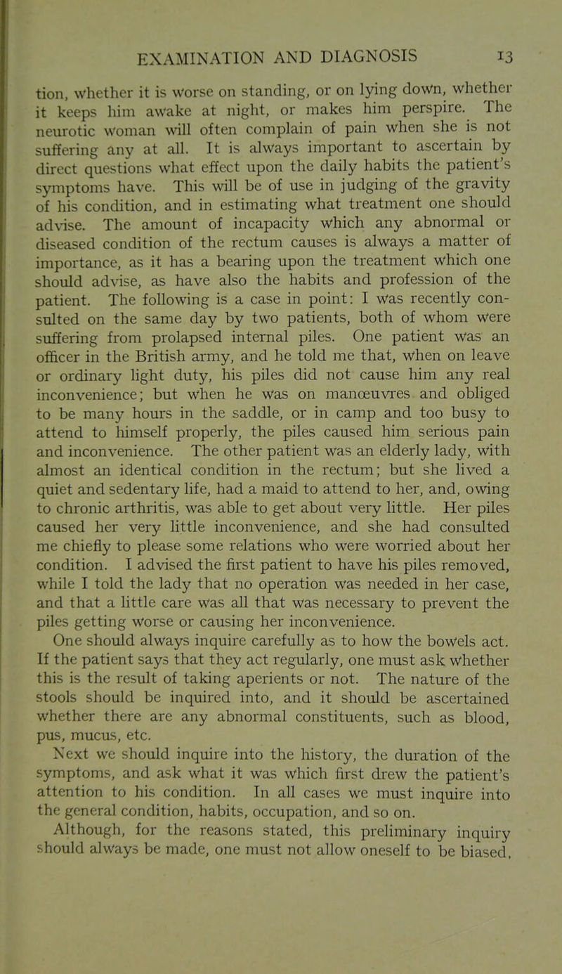 tion, whether it is Worse on standing, or on lying down, whether it keeps him awake at night, or makes him perspire. The neurotic woman will often complain of pain when she is not suffering any at all. It is always important to ascertain by direct questions what effect upon the daily habits the patient's symptoms have. This will be of use in judging of the gravity of his condition, and in estimating what treatment one should advise. The amount of incapacity which any abnormal or diseased condition of the rectum causes is always a matter of importance, as it has a bearing upon the treatment which one should advise, as have also the habits and profession of the patient. The following is a case in point: I was recently con- sulted on the same day by two patients, both of whom were suffering from prolapsed internal piles. One patient was an officer in the British army, and he told me that, when on leave or ordinary light duty, his piles did not cause him any real inconvenience; but when he was on manoeuvres and obliged to be many hours in the saddle, or in camp and too busy to attend to himself properly, the piles caused him serious pain and inconvenience. The other patient was an elderly lady, with almost an identical condition in the rectum; but she lived a quiet and sedentary life, had a maid to attend to her, and, owing to chronic arthritis, was able to get about very little. Her piles caused her very little inconvenience, and she had consulted me chiefly to please some relations who were worried about her condition. I advised the first patient to have his piles removed, while I told the lady that no operation was needed in her case, and that a little care was all that was necessary to prevent the piles getting worse or causing her inconvenience. One should always inquire carefully as to how the bowels act. If the patient says that they act regularly, one must ask whether this is the result of taking aperients or not. The nature of the stools should be inquired into, and it should be ascertained whether there are any abnormal constituents, such as blood, pus, mucas, etc. Next we should inquire into the history, the duration of the symptoms, and ask what it was which first drew the patient's attention to his condition. In all cases we must inquire into the general condition, habits, occupation, and so on. Although, for the reasons stated, this preliminary inquiry should always be made, one must not allow oneself to be biased,