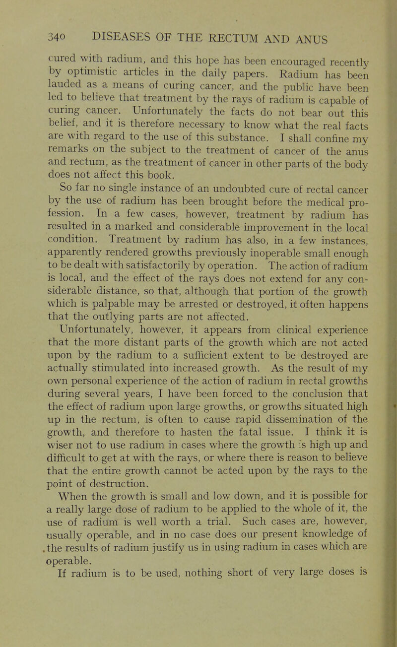 cured with radium, and this hope has been encouraged recently by optimistic articles in the daily papers. Radium has been lauded as a means of curing cancer, and the public have been led to believe that treatment by the rays of radium is capable of curing cancer. Unfortunately the facts do not bear out this belief, and it is therefore necessary to know what the real facts are with regard to the use of this substance. I shall confine my remarks on the subject to the treatment of cancer of the anus and rectum, as the treatment of cancer in other parts of the body does not affect this book. So far no single instance of an undoubted cure of rectal cancer by the use of radium has been brought before the medical pro- fession. In a few cases, however, treatment by radium has resulted in a marked and considerable improvement in the local condition. Treatment by radium has also, in a few instances, apparently rendered growths previously inoperable small enough to be dealt with satisfactorily by operation. The action of radium is local, and the effect of the rays does not extend for any con- siderable distance, so that, although that portion of the growth which is palpable may be arrested or destroyed, it often happens that the outlying parts are not affected. Unfortunately, however, it appears from clinical experience that the more distant parts of the growth which are not acted upon by the radium to a sufficient extent to be destroyed are actually stimulated into increased growth. As the result of my own personal experience of the action of radium in rectal growths during several years, I have been forced to the conclusion that the effect of radium upon large growths, or growths situated high up in the rectum, is often to cause rapid dissemination of the growth, and therefore to hasten the fatal issue. I think it is wiser not to use radium in cases where the growth is high up and difficult to get at with the rays, or where there is reason to believe that the entire growth cannot be acted upon by the rays to the point of destruction. When the growth is small and low down, and it is possible for a really large dose of radium to be applied to the whole of it, the use of radium is well worth a trial. Such cases are, however, usually operable, and in no case does our present knowledge of .the results of radium justify us in using radium in cases which are operable. If radium is to be used, nothing short of very large doses is
