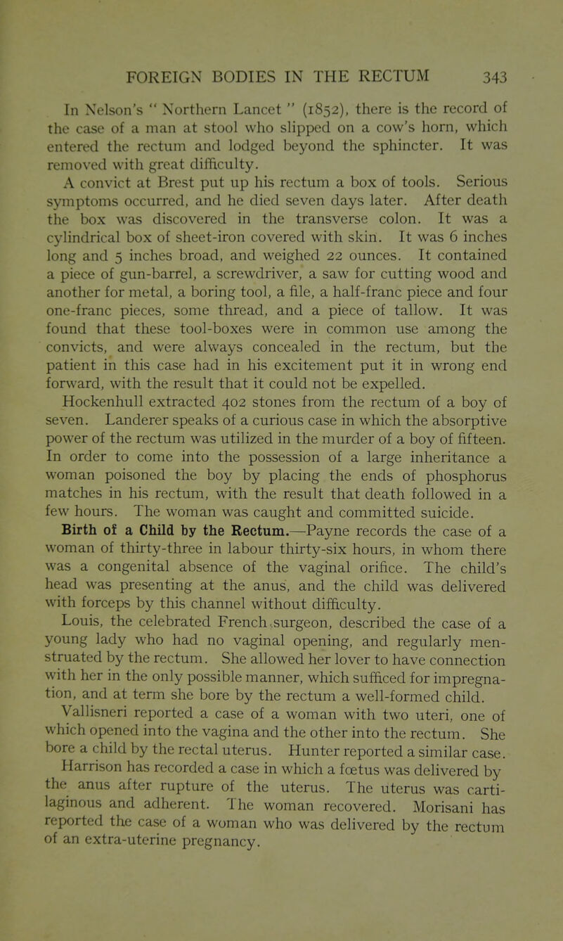 In Nelson's  Northern Lancet  (1852), there is the record of the case of a man at stool who slipped on a cow's horn, which entered the rectum and lodged beyond the sphincter. It was removed with great difficulty. A convict at Brest put up his rectum a box of tools. Serious symptoms occurred, and he died seven days later. After death the box was discovered in the transverse colon. It was a cylindrical box of sheet-iron covered with skin. It was 6 inches long and 5 inches broad, and weighed 22 ounces. It contained a piece of gun-barrel, a screwdriver, a saw for cutting wood and another for metal, a boring tool, a file, a half-franc piece and four one-franc pieces, some thread, and a piece of tallow. It was found that these tool-boxes were in common use among the convicts, and were always concealed in the rectum, but the patient in this case had in his excitement put it in wrong end forward, with the result that it could not be expelled. Hockenhull extracted 402 stones from the rectum of a boy of seven. Landerer speaks of a curious case in which the absorptive power of the rectum was utilized in the murder of a boy of fifteen. In order to come into the possession of a large inheritance a woman poisoned the boy by placing the ends of phosphorus matches in his rectum, with the result that death followed in a few hours. The woman was caught and committed suicide. Birth of a Child by the Rectum.—Payne records the case of a woman of thirty-three in labour thirty-six hours, in whom there was a congenital absence of the vaginal orifice. The child's head was presenting at the anus, and the child was delivered with forceps by this channel without difficulty. Louis, the celebrated French, surgeon, described the case of a young lady who had no vaginal opening, and regularly men- struated by the rectum. She allowed her lover to have connection with her in the only possible manner, which sufficed for impregna- tion, and at term she bore by the rectum a well-formed child. Vallisneri reported a case of a woman with two uteri, one of which opened into the vagina and the other into the rectum. She bore a child by the rectal uterus. Hunter reported a similar case. Harrison has recorded a case in which a foetus was delivered by the anus after rupture of the uterus. The uterus was carti- laginous and adherent. The woman recovered. Morisani has reported the case of a woman who was delivered by the rectum of an extra-uterine pregnancy.