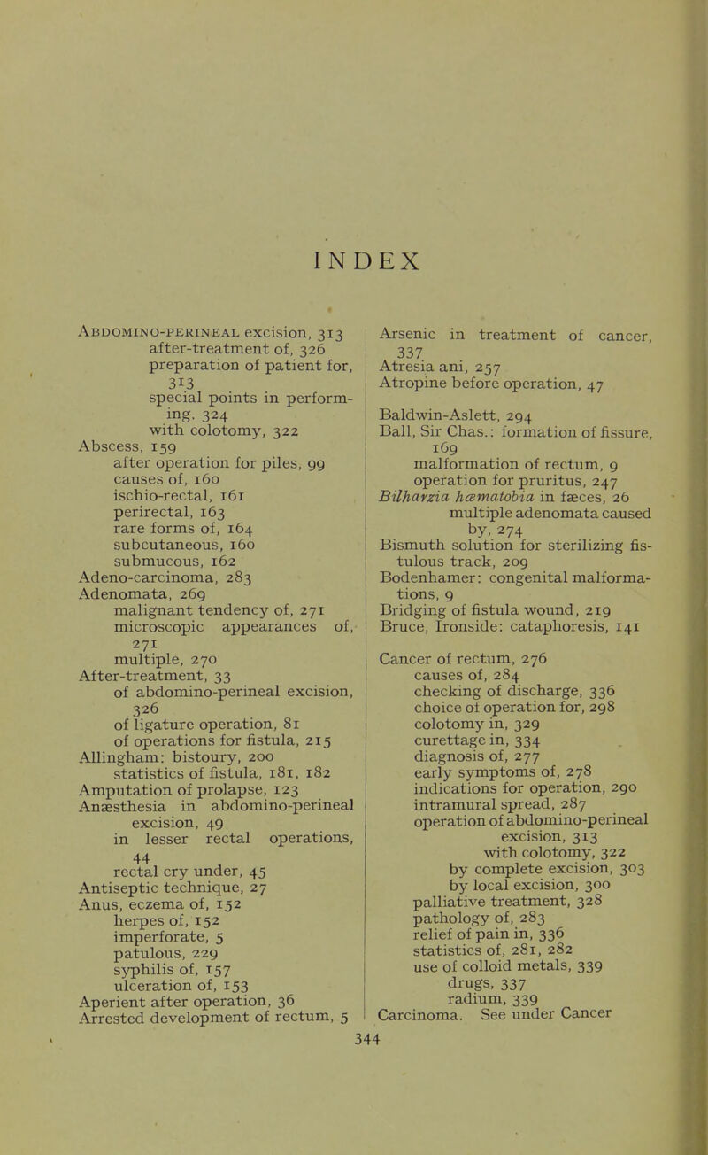 INDEX Abdomino-perineal excision, 313 1 after-treatment of, 326 ' preparation of patient for, 313 special points in perform- .ing. 324 I with colotomy, 322 Abscess, 159 1 after operation for piles, 99 causes of, 160 ischio-rectal, 161 perirectal, 163 rare forms of, 164 subcutaneous, 160 submucous, 162 Adeno-carcinoma, 283 Adenomata, 269 malignant tendency of, 271 microscopic appearances of, 271 multiple, 270 After-treatment, 33 of abdomino-perineal excision, 326 of ligature operation, 81 of operations for fistula, 215 Allingham: bistoury, 200 statistics of fistula, 181, 182 Amputation of prolapse, 123 Anaesthesia in abdomino-perineal excision, 49 in lesser rectal operations, 44 rectal cry under, 45 Antiseptic technique, 27 Anus, eczema of, 152 herpes of, 152 imperforate, 5 patulous, 229 syphilis of, 157 ulceration of, 153 Aperient after operation, 36 Arrested development of rectum, 5 Arsenic in treatment of cancer, 337 Atresia ani, 257 Atropine before operation, 47 Baldwin-Aslett, 294 Ball, Sir Chas.: formation of fissure, 169 malformation of rectum, g operation for pruritus, 247 Bilharzia hcsmatobia in faeces, 26 multiple adenomata caused by, 274 Bismuth solution for sterilizing fis- tulous track, 209 Bodenhamer: congenital malforma- tions, 9 Bridging of fistula wound, 219 Bruce, Ironside: cataphoresis, 141 Cancer of rectum, 276 causes of, 284 checking of discharge, 336 choice of operation for, 298 colotomy in, 329 curettage in, 334 diagnosis of, 277 early symptoms of, 278 indications for operation, 290 intramural spread, 287 operation of abdomino-perineal excision, 313 with colotomy, 322 by complete excision, 303 by local excision, 300 palliative treatment, 328 pathology of, 283 relief of pain in, 336 statistics of, 281, 282 use of colloid metals, 339 drugs, 337 radium, 339 Carcinoma. See under Cancer