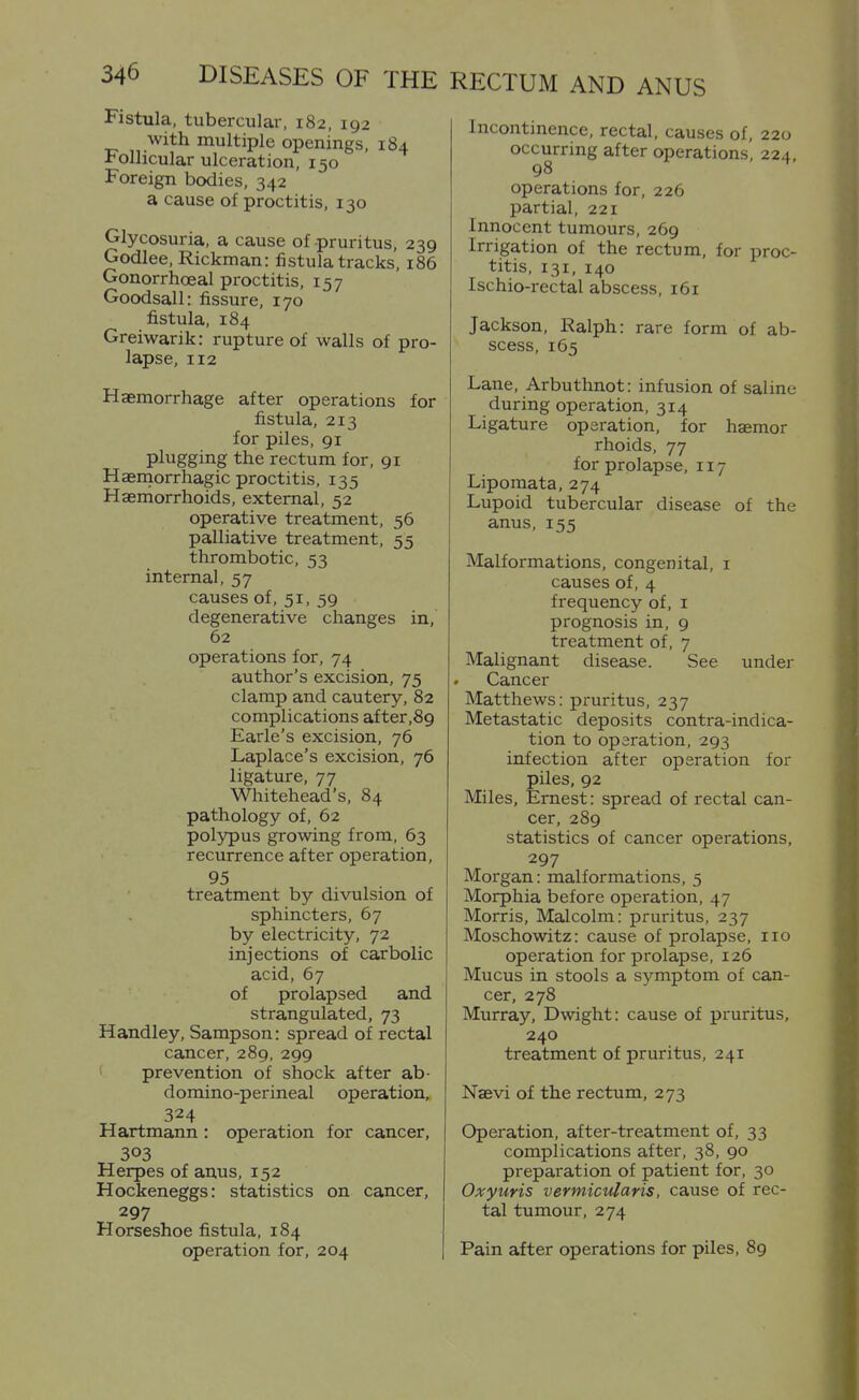 Fistula, tubercular, 182, 192 with multiple openings, 184 Follicular ulceration, 150 Foreign bodies, 342 a cause of proctitis, 130 Glycosuria, a cause of pruritus, 239 Godlee, Rickman: fistula tracks, 186 Gonorrhoeal proctitis, 157 Goodsall: fiissure, 170 fistula, 184 Greiwarik: rupture of walls of pro- lapse, 112 Haemorrhage after operations for fistula, 213 for piles, 91 plugging the rectum for, 91 Haernorrhagic proctitis, 135 Haemorrhoids, external, 52 operative treatment, 56 palliative treatment, 55 thrombotic, 53 internal, 57 causes of, 51, 59 degenerative changes in, 62 operations for, 74 author's excision, 75 clamp and cautery, 82 complications after,89 Earle's excision, 76 Laplace's excision, 76 ligature, 77 Whitehead's, 84 pathology of, 62 polypus growing from, 63 recurrence after operation, 95 treatment by divulsion of sphincters, 67 by electricity, 72 injections of carbolic acid, 67 of prolapsed and strangulated, 73 Handley, Sampson: spread of rectal cancer, 289, 299 prevention of shock after ab- domino-perineal operation, 324 Hartmann: operation for cancer, 303 Herpes of anus, 152 Hockeneggs: statistics on cancer, 297 Horseshoe fistula, 184 operation for, 204 RECTUM AND ANUS Incontinence, rectal, causes of, 220 occurring after operations, 224 98 operations for, 226 partial, 221 Innocent tumours, 269 Irrigation of the rectum, for proc- titis, 131, 140 Ischio-rectal abscess, 161 Jackson, Ralph: rare form of ab- scess, 165 Lane, Arbuthnot: infusion of saline during operation, 314 Ligature operation, for haemor rhoids, 77 for prolapse, 117 Lipomata, 274 Lupoid tubercular disease of the anus, 155 Malformations, congenital, i causes of, 4 frequency of, i prognosis in, 9 treatment of, 7 Malignant disease. See under Cancer Matthews: pruritus, 237 Metastatic deposits contra-indica- tion to operation, 293 infection after operation for piles, 92 Miles, Ernest: spread of rectal can- cer, 289 statistics of cancer operations, 297 Morgan: malformations, 5 Morphia before operation, 47 Morris, Malcolm: pruritus, 237 Moschowitz: cause of prolapse, 110 operation for prolapse, 126 Mucus in stools a symptom of can- cer, 278 Murray, Dwight: cause of pruritus, 240 treatment of pruritus, 241 Naevi of the rectum, 273 Operation, after-treatment of, 33 complications after, 38, 90 preparation of patient for, 30 Oxyuris vermicularis, cause of rec- tal tumour, 274 Pain after operations for piles, 89