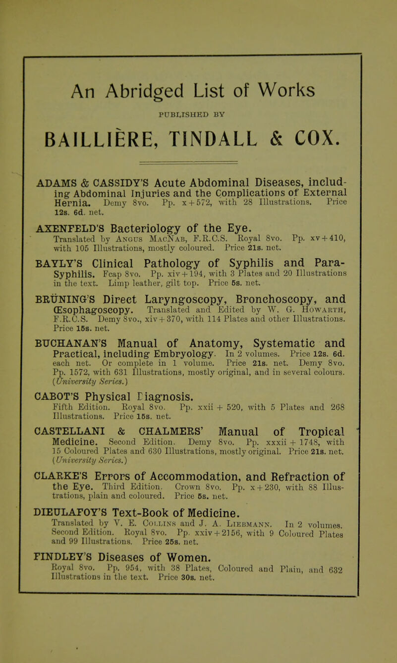 An Abridged List of Works PUBI^rSHED BY BAILLIERE, TINDALL & COX. ADAMS & CASSIDY'S Acute Abdominal Diseases, includ- ing Abdominal Injuries and the Complications of External Hernia. Demy 8vo. Pp. x-l-572, with 28 Illustrations. Price 12s. 6d. net. AXENFELD'S Bacteriolog-y of the Eye. Translated by Angus MacNab, F.R.C.S. Royal Svo. Pp. xv + 410, with 105 Illustrations, mostly coloured. Price 21s. net. BAYLY'S Clinical Pathology of Syphilis and Para- Syphilis. Fcap Svo. Pp. xiv + 194, with 3 Plates and 20 Illustrations in tlie text. Limp leather, gilt top. Price 58. net. BRtiNING'S Direct Laryngoscopy, Bronchoscopy, and (EsophagOSeopy. Translated and Edited by W. G. Howarth, F.R.C.S. Demy Svo., xiv + 370, with 114 Plates and other Illustrations. Price 16s. net. BUCHANAN'S Manual of Anatomy, Systematic and Practical, including Embryology. In 2 volumes. Price i2s. 6d. each net. Or complete in 1 volume. Price 21s. net. Demy Svo. Pp. 1572, with 631 Illustrations, mostly oi'iginal, and in several colours. {University Series.) CABOT'S Physical Tiagrnosis. Fifth Edition. Royal Svo. Pp. xxii + 520, with 5 Plates and 268 Illustrations. Price 168. net. CASTELLANI & CHALMERS' Manual of Tropical Medicine. Second Edition. Demy Svo. Pp. xxxii + 1748, with 15 Coloured Plates and 630 Illustrations, mostly original. Price 21s. net. (University Series.) CLARKE'S Errors of Accommodation, and Refraction of the Eye. Third Edition. Crown Svo. Pp. x + 230, with 88 lUus- tratioiLs, plain and coloured. Price 5s. net. DIEULAFOY'S Text-Book of Medicine. TraiLslated by V. E. C(m.i.inh and J. A. Liebmann. In 2 volumes. Second Edition. Royal Svo. Pp. xxivH-2156, with 9 Coloured Plates and 99 Illu-strations. Price 258. net. FINDLEY'S Diseases of Women. Royal Svo. Pp. 954, with .38 Plates, Coloured and Plain, and 632 Illustrations in the text. Price 308. net.