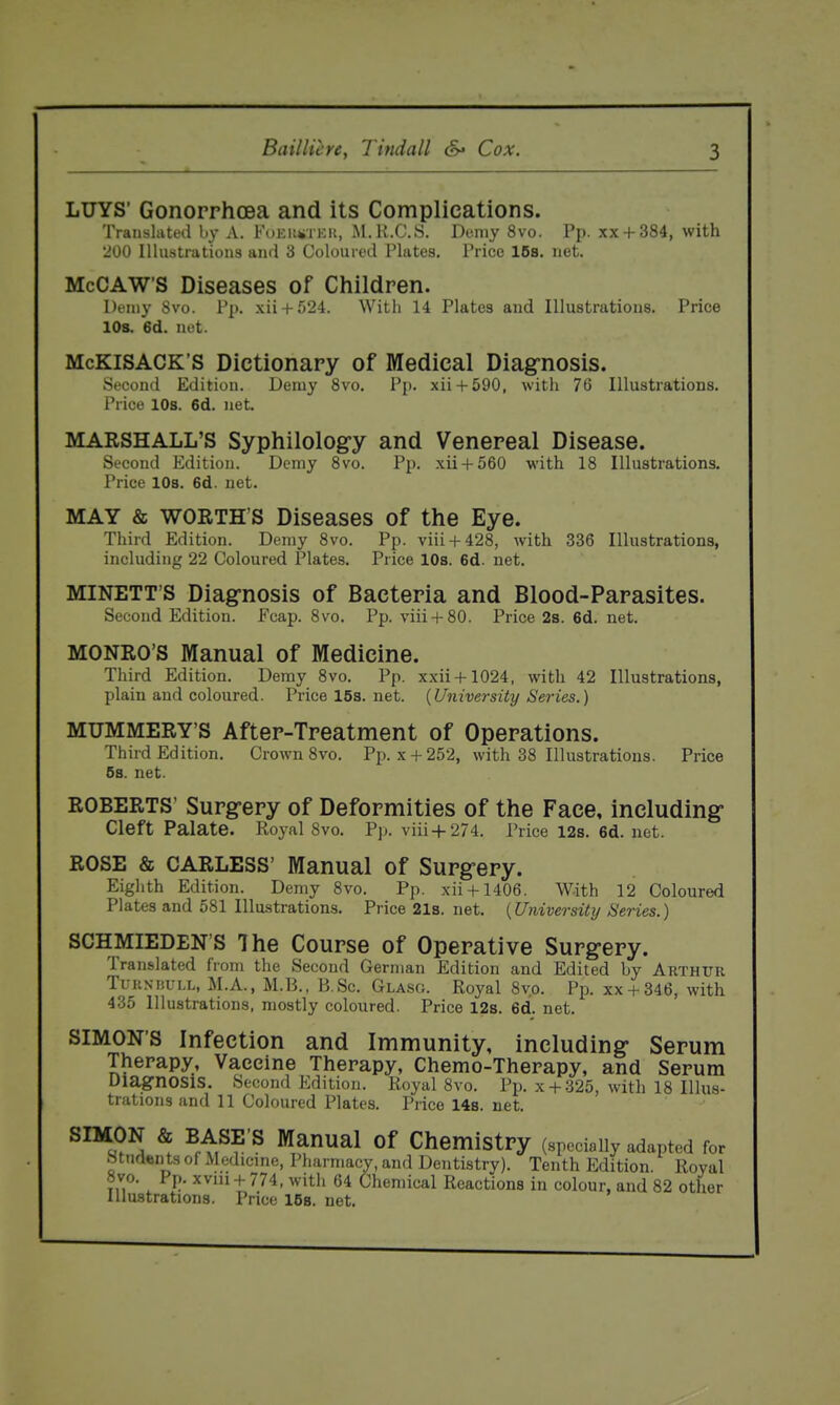 LUYS' Gonorrhcsa and its Complications. Translated by A. FuEiitiTKU, Al. K.C.S. Demy 8vo. Pp. xx + 384, with 'JOO Illustrations and 3 Coloured Plates. Price IBs. net. McCAW'S Diseases of Children. Demy 8vo. Pp. xii + 524. With 14 Plates and Illustrations. Price 10s. 6d. net. McKiSACK'S Dictionary of Medical Diagrnosis. Second Edition. Demy 8vo. Pp. xii + 590, with 76 Illustrations. Price 10s. 6d. net. MARSHALL'S Syphilology and Venereal Disease. Second Edition. Demy 8vo. Pp. xii + 560 with 18 Illustrations. Price 10b. 6d. net. MAY & WORTH'S Diseases of the Eye. Third Edition. Demy 8vo. Pp. viii + 428, with 336 Illustrations, including 22 Coloured Plates. Price lOs. 6d. net. MINETT'S Diagnosis of Bacteria and Blood-Parasites. Second Edition. Ecap. 8vo, Pp. viii + 80. Price 2s. 6d. net. MONRO'S Manual of Medicine. Third Edition. Demy 8vo. Pp. xxii + 1024, with 42 Illustrations, plain and coloured. Price 15s. net. {University Series.) MUMMERY'S After-Treatment of Operations. Third Edition. Crown 8vo. Pp. x + 252, with 38 Illustrations. Price 6s. net. ROBERTS' Surgery of Deformities of the Face, including Cleft Palate. Royal Svo. P]). viii + 274. Price 12s. 6d. net. ROSE & CARLESS' Manual of Surgery. Eighth Edition. Demy Svo. Pp. xii + 1406. With 12 Coloured Plates and 581 Illustrations. Price 21s. net. {University Series.) SCHMIEDEN'S The Course of Operative Surgery. Translated from the Second German Edition and Edited by Arthur TuKNiiULL, M.A., M.B., B.Sc. Glasg. Royal 8yo. Pp. xx + 346, with 435 Illustrations, mostly coloured. Price 12s. 6d. net. SIMON'S Infection and Immunity, including Serum Therapy, Vaccine Therapy, Chemo-Therapy, and Serum Diagnosis. Second Edition. Royal Svo. Pp. x + 325, with 18 Illus- trations and 11 Coloured Plates. Price 14s. net. ^ ^pt^?'^ ^^^1 0^ Chemistry (specially adapted for Students of Medicine, Pliarmacy, and Dentistry). Tenth Edition. Royal Svo. Pp. xviu-f- 774, with 64 Chemical Reactions in colour, and 82 other Illustrations. Price 158. net.