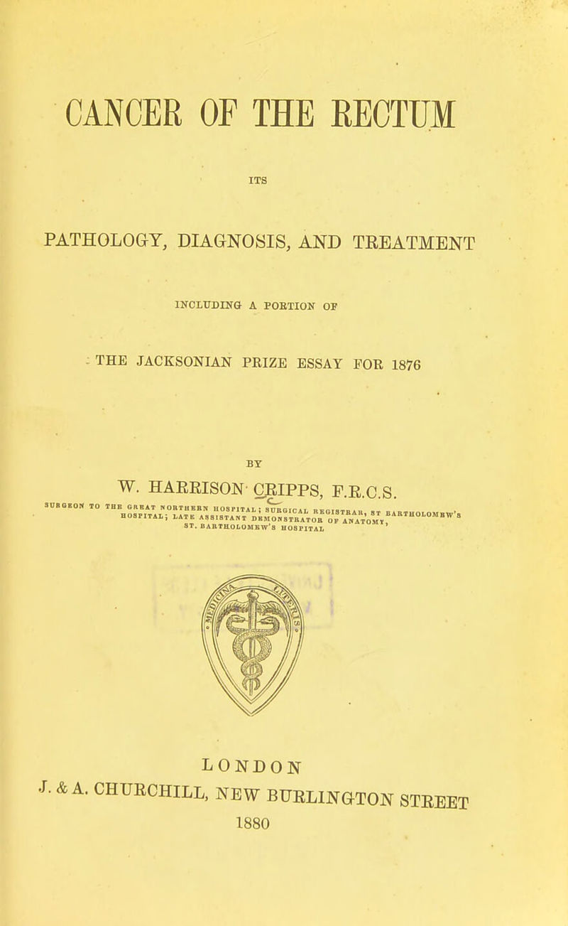 ITS PATHOLOGY, DIAGNOSIS, AND TEEATMBNT INOIITDING A POETION OP THE JACKSONIAN PRIZE ESSAY FOR 1876 BT W. HAERISON- CEIPPS, F.E.C.S. 3DBGB0N TO THE GREAT MOBTHKBN HOSPITAL; SnEOlCAL R  ■ ■ ATB ASSISTANT DBM OK STBATOL ST. BARTHOI.OMKW'S HOSPITAL hospital; late assistant DEMo;s™TToa o?/ATo,r''°''°''''' LONDON J. & A. CHUECHILL, NEW BTJELINGTON STEEET 1880