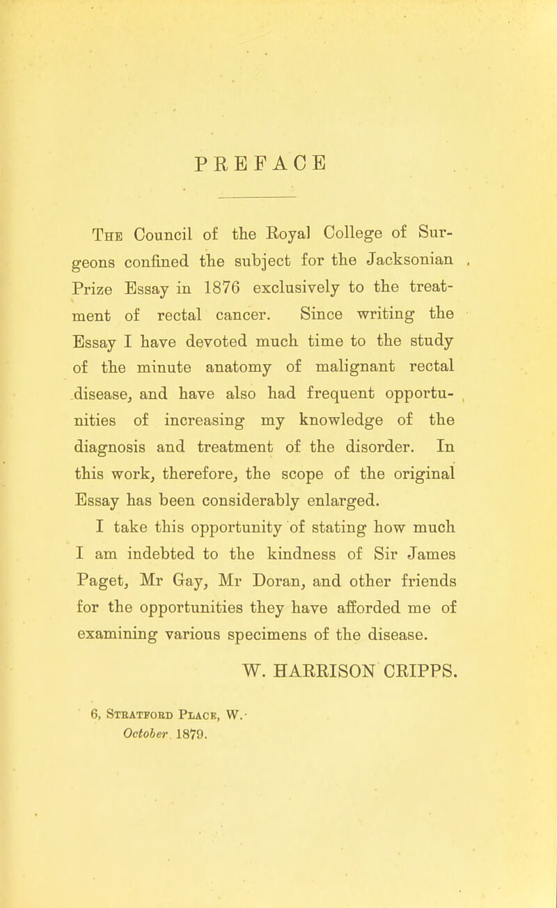 PREFACE The Council of the Royal College of Sur- geons confined tlie subject for the Jacksonian Prize Essay in 1876 exclusively to the treat- ment of rectal cancer. Since writing the Essay I have devoted much time to the study of the minute anatomy of malignant rectal diseasCj and have also had frequent opportu- nities of increasing my knowledge of the diagnosis and treatment of the disorder. In this workj thereforOj the scope of the original Essay has been considerably enlarged. I take this opportunity of stating how much I am indebted to the kindness of Sir James Pagetj Mr Gay, Mr Doran, and other friends for the opportunities they have afforded me of examining various specimens of the disease. W. HARRISON CRIPPS. 6, Stbatfoed Plack, W.- October. 1879.