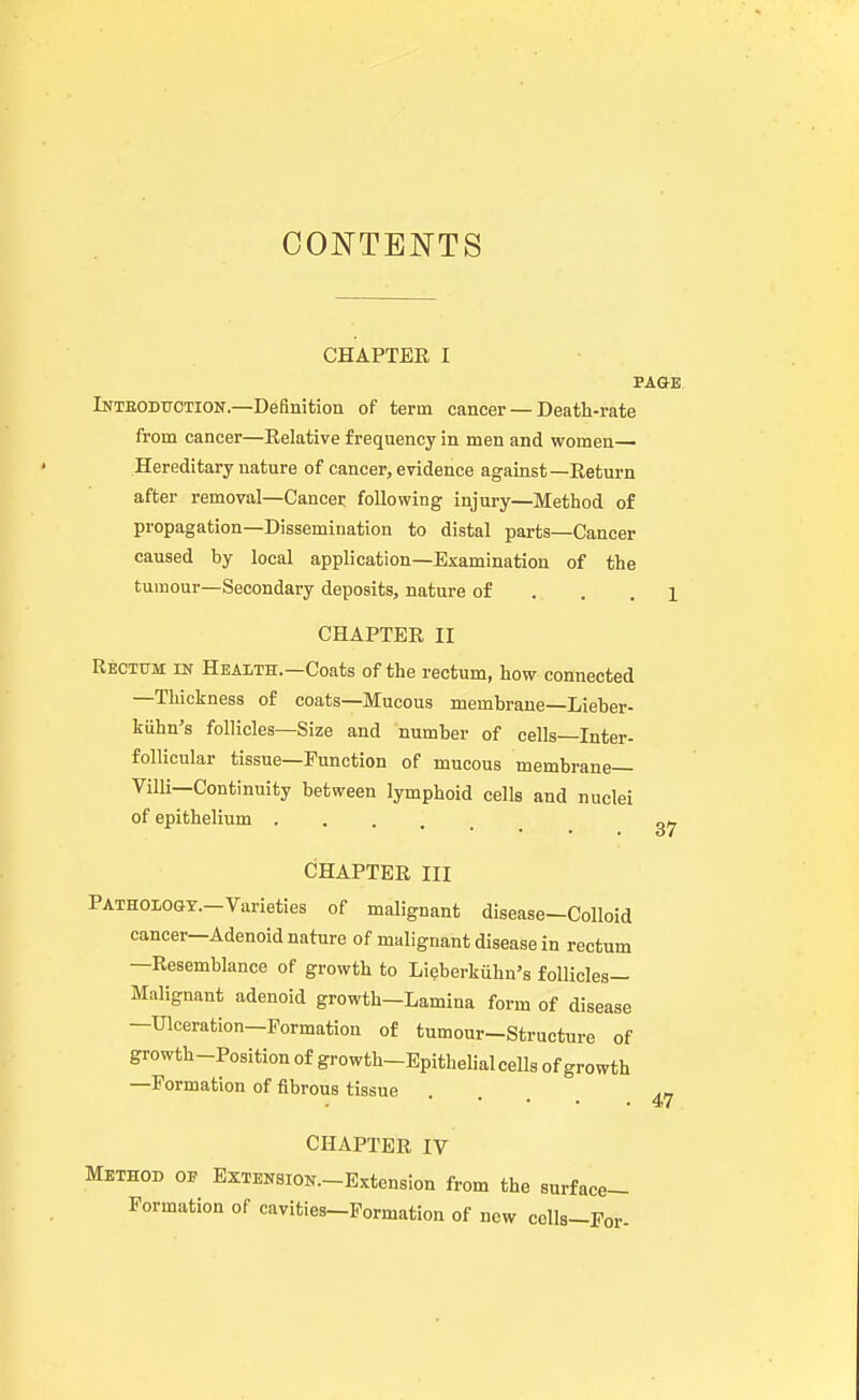 CONTENTS CHAPTER I PAGE Inteoduotion.—Definition of term cancer — Death-rate from cancer—Relative frequency in men and women— Hereditary nature of cancer, evidence against—Return after removal—Cancer following injury—Method of propagation—Dissemination to distal parts—Cancer caused hy local application—Examination of the tumour—Secondary deposits, nature of . , .1 CHAPTER II Rectum in Health.—Coats of the rectum, how connected —Thickness of coats—Mucous memhrane—Lieher- kiihn's follicles—Size and numher of cells—Inter- folUcular tissue—Function of mucous membrane— Villi—Continuity between lymphoid cells and nuclei of epithelium CHAPTER III PATHOiOGX.-Varieties of malignant disease-Colloid cancer-Adenoid nature of malignant disease in rectum —Resemblance of growth to Lieberkiihn's follicles- Malignant adenoid growth—Lamina form of disease —Ulceration-Formation of tumour-Structure of growth-Position of growth-Epithelial cells of growth —Formation of fibrous tissue CHAPTER IV Method op ExTENSiON.-Extension from the surface- Formation of cavities-Formation of new cells-Por- 47