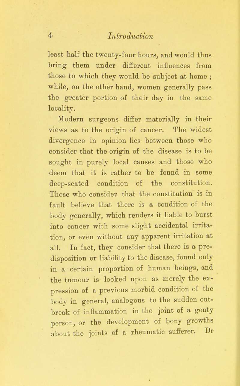 least half the twenty-four hours^ and would thus bring them under different influences from those to which they would be subject at home ; while, on the other hand, women generally pass the greater portion of their day in the same locality. Modern surgeons differ materially in their views as to the origin of cancer. The widest divergence in opinion lies between those who consider that the origin of the disease is to be sought in purely local causes and those who deem that it is rather to be found in some deep-seated condition of the constitution. Those who consider that the constitution is in fault believe that there is a condition of the body generally, which renders it liable to burst into cancer with some sbght accidental irrita- tion, or even without any apparent irritation at all. In fact, they consider that there is a pre- disposition or liability to the disease, found only in a certain proportion of human beings, and the tumour is looked upon as merely the ex- pression of a previous morbid condition of the body in general, analogous to the sudden out- break of inflammation in the joint of a gouty person, or the development of bony growths about the joints of a rheumatic sufferer. Dr