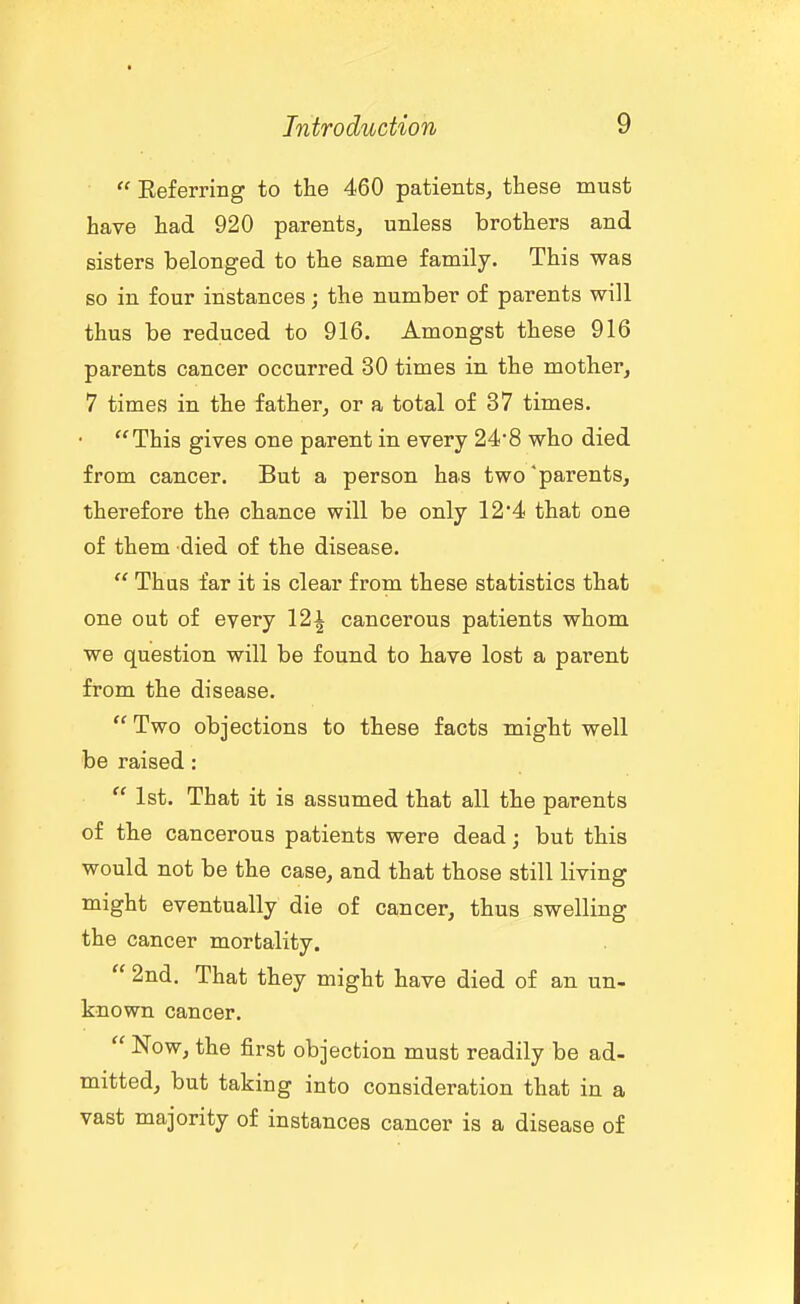  Eeferring to the 460 patients, these must have had 920 parents, unless brothers and sisters belonged to the same family. This was so in four instances; the number of parents will thus be reduced to 916. Amongst these 916 parents cancer occurred 30 times in the mother, 7 times in the father, or a total of 37 times. This gives one parent in every 248 who died from cancer. But a person has two parents, therefore the chance will be only 124 that one of them died of the disease.  Thas far it is clear from these statistics that one out of every 12i cancerous patients whom we question will be found to have lost a parent from the disease.  Two objections to these facts might well be raised:  1st. That it is assumed that all the parents of the cancerous patients were dead; but this would not be the case, and that those still living might eventually die of cancer, thus swelling the cancer mortality.  2nd. That they might have died of an un- known cancer.  Now, the first objection must readily be ad- mitted, but taking into consideration that in a vast majority of instances cancer is a disease of
