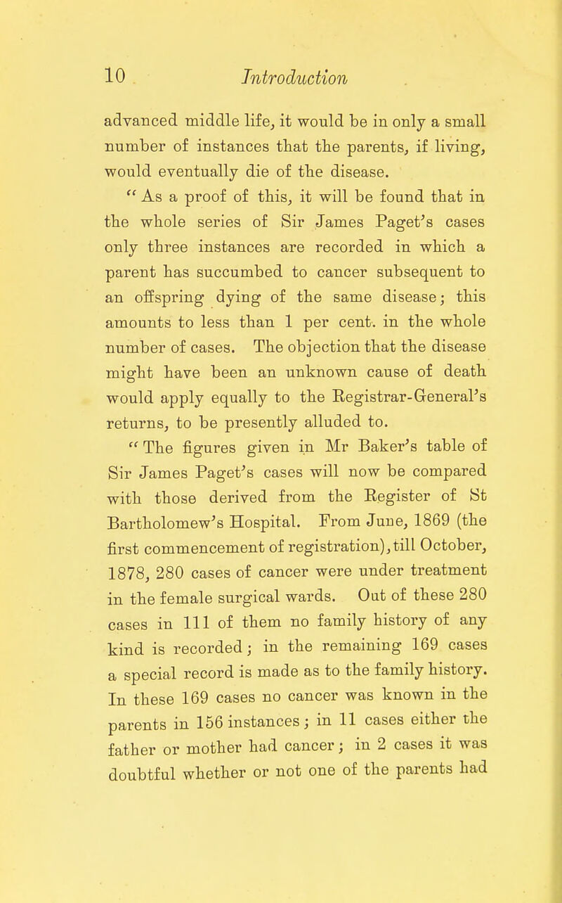 advanced middle life^ it would be in only a small number of instances tbat the parents, if living, would eventually die of tbe disease. As a proof of this, it will be found that in the whole series of Sir James Paget^'s cases only three instances are recorded in which a parent has succumbed to cancer subsequent to an offspring dying of the same disease; this amounts to less than 1 per cent, in the whole number of cases. The objection that the disease misrht have been an unknown cause of death would apply equally to the Eegistrar-General's returns, to be presently alluded to.  The figures given in Mr Baker's table of Sir James Paget's cases will now be compared with those derived from the Eegister of St Bartholomew's Hospital. From June, 1869 (the first commencement of registration), till October, 1878, 280 cases of cancer were under treatment in the female surgical wards. Out of these 280 cases in 111 of them no family history of any kind is recorded; in the remaining 169 cases a special record is made as to the family history. In these 169 cases no cancer was known in the parents in 156 instances; in 11 cases either the father or mother had cancer; in 2 cases it was doubtful whether or not one of the parents had