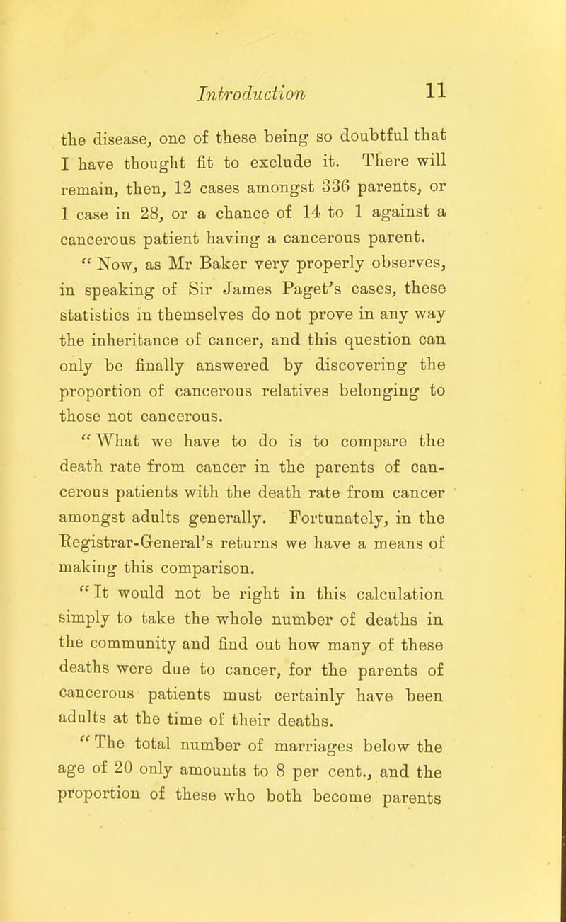 the disease, one of these being so doubtful that I have thought fit to exclude it. There will remain, then, 12 cases amongst 336 parents, or 1 case in 28, or a chance of 14 to 1 against a cancerous patient having a cancerous parent.  Now, as Mr Baker very properly observes, in speaking of Sir James Paget^s cases, these statistics in themselves do not prove in any way the inheritance of cancer, and this question can only be finally answered by discovering the proportion of cancerous relatives belonging to those not cancerous.  What we have to do is to compare the death rate from cancer in the parents of can- cerous patients with the death rate from cancer amongst adults generally. Fortunately, in the Registrar-GeneraVs returns we have a means of making this comparison. It would not be right in this calculation simply to take the whole number of deaths in the community and find out how many of these deaths were due to cancer, for the parents of cancerous patients must certainly have been adults at the time of their deaths.  The total number of marriages below the age of 20 only amounts to 8 per cent., and the proportion of these who both become parents