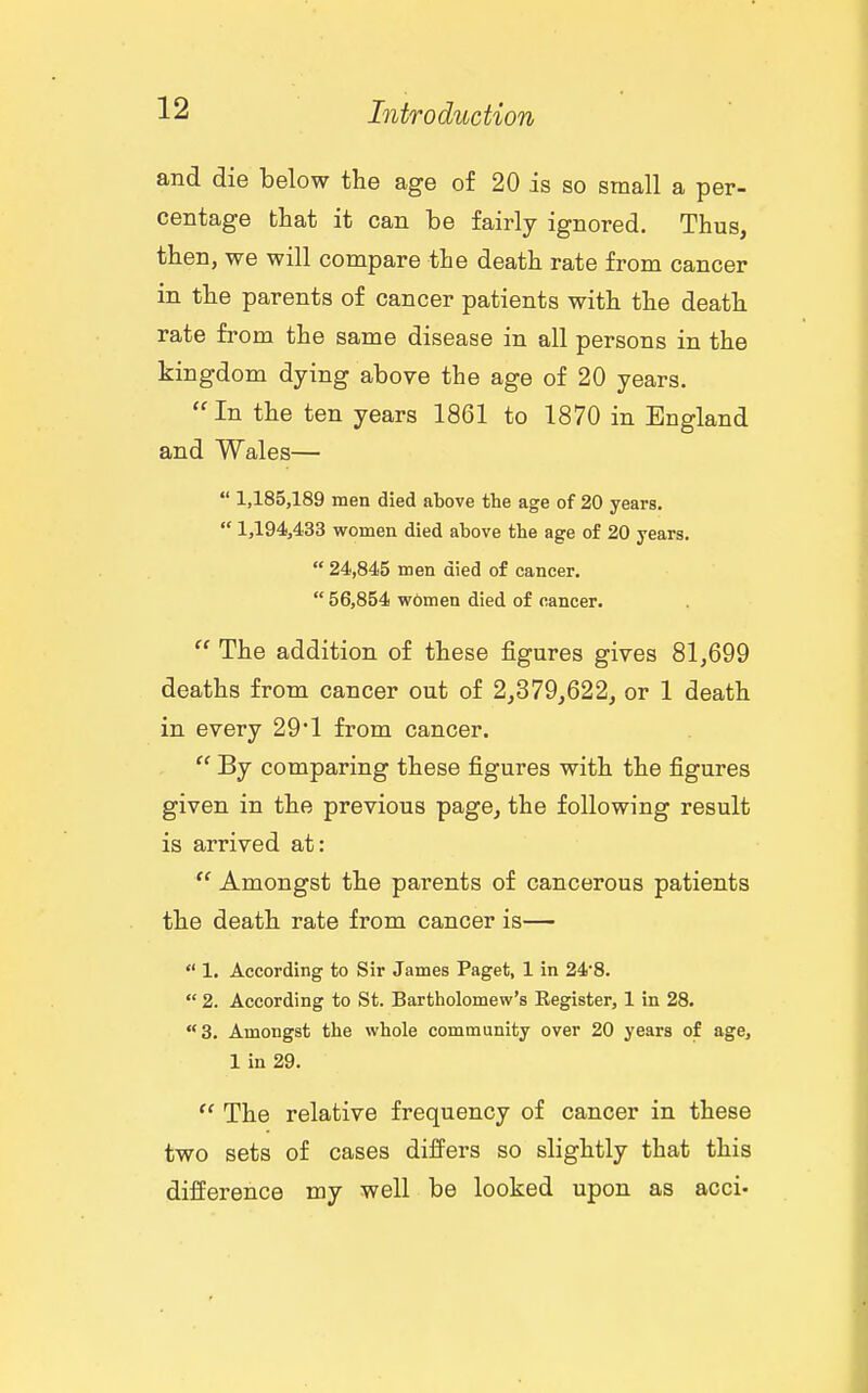 and die below the age of 20 is so small a per- centage that it can be fairly ignored. Thus, then, we will compare the death rate from cancer in the parents of cancer patients with the death rate from the same disease in all persons in the kingdom dying above the age of 20 years, In the ten years 1861 to 1870 in England and Wales—  1,185,189 men died above the age of 20 years.  1,194,433 women died above the age of 20 years.  24,845 men died of cancer.  56,854 women died of cancer.  The addition of these figures gives 81,699 deaths from cancer out of 2,379,622, or 1 death in every 29*1 from cancer.  By comparing these figures with the figures given in the previous page, the following result is arrived at:  Amongst the parents of cancerous patients the death rate from cancer is—  1. According to Sir James Paget, 1 in 24*8.  2. According to St. Bartholomew's Eegister, 1 in 28. 3. Amongst the whole community over 20 years of age, 1 in 29.  The relative frequency of cancer in these two sets of cases difPers so slightly that this difference my well be looked upon as acci*