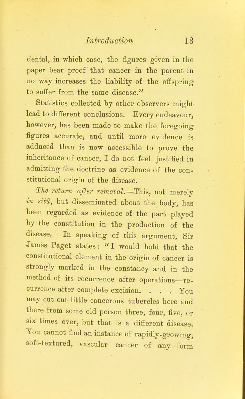 dentalj in which case, the figures given in the paper bear proof that cancer in the parent in no way increases the liability of the offspring to suffer from the same disease/'' Statistics collected by other observers might lead to different conclusions. Every endeavour, however, has been made to make the foregoing figures accurate, and until more evidence is adduced than is now accessible to prove the inheritance of cancer, I do not feel justified in admitting the doctrine as evidence of the con- stitutional origin of the disease. The return after removal.—This, not merely in situ, but disseminated about the body, has been regarded as evidence of the part played by the constitution in the .production of the disease. In speaking of this argument. Sir James Paget states: I would hold that the constitutional element in the origin of cancer is strongly marked in the constancy and in the method of its recurrence after operations—re- currence after complete excision. . . . You may cut out little cancerous tubercles here and there from some old person three, four, five, or six times over, but that is a different disease. You cannot find an instance of rapidly-growing, soft-textured, vascular cancer of any form