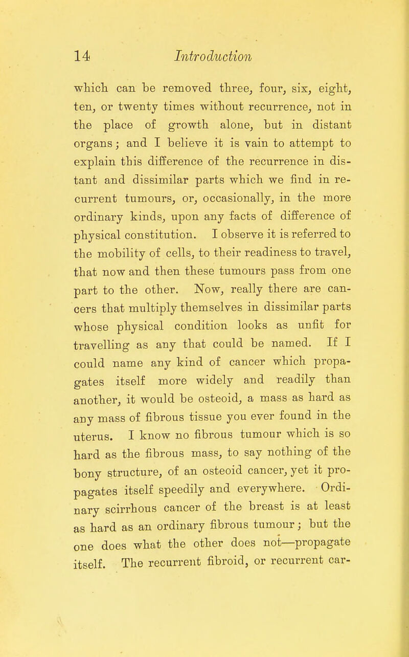 wticli can be removed three, four, six, eight, ten, or twenty times without recurrence, not in the place of growth alone, but in distant organs; and I believe it is vain to attempt to explain this difference of the recurrence in dis- tant and dissimilar parts which we find in re- current tumours, or, occasionally, in the more ordinary kinds, upon any facts of difference of physical constitution. I observe it is referred to the mobility of cells, to their readiness to travel, that now and then these tumours pass from one part to the other. Now, really there are can- cers that multiply themselves in dissimilar parts whose physical condition looks as unfit for travelling as any that could be named. If I could name any kind of cancer which propa- gates itself more widely and readily than another, it would be osteoid, a mass as hard as any mass of fibrous tissue you ever found in the uterus. I know no fibrous tumour which is so hard as the fibrous mass, to say nothing of the bony structure, of an osteoid cancer, yet it pro- pagates itself speedily and everywhere. Ordi- nary scirrhous cancer of the breast is at least as hard as an ordinary fibrous tumour; but the one does what the other does not—propagate itself. The recurrent fibroid, or recurrent car-