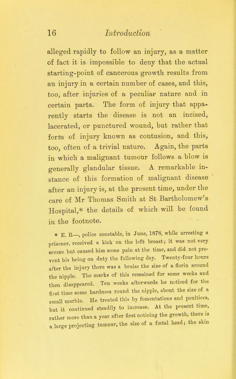 alleged rapidly to follow an injury, as a matter of fact it is impossible to deny that the actual starting-point of cancerous growth results from an injury in a certain number of cases, and this, too, after injuries of a peculiar nature and in certain parts. The form of injury that appa- rently starts the disease is not an incised, lacerated, or punctured wound, but rather that fortn of injury known as contusion, and this, too, often of a trivial nature. Again, the parts in which a malignant tumour follows a blow is generally glandular tissue. A remarkable in- stance of this formation of malignant disease after an injury is, at the present time, under the care of Mr Thomas Smith at St Bartholomew's Hospital,* the details of which will be found in the footnote. * E. R—, police constable, in June, 1878, while arresting a prisoner, received a kick on the left breast; it was not very severe but caused him some pain at the time, and did not pre- vent his being on duty the following day. Twenty-four hours after the injury there was a bruise the size of a florin around the nipple. The marks of this remained for some weeks and then disappeared. Ten weeks afterwards he noticed for the first time some hardness round the nipple, about the size of a small marble. He treated this by fomentations and poultices, but it continued steadily to increase. At the present time, rather more than a year after first noticing the growth, there is a large projecting tumour, the size of a foetal head; the skin