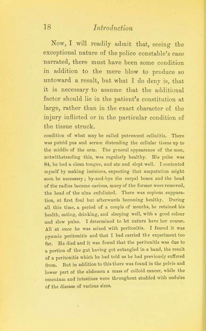 'Now, I will readily admit tliat, seeing the exceptional nature of the police constable^s case narrated, there must have been some condition in addition to the mere blow to produce so untoward a result, but what I do deny is, that it is necessary to assume that the additional factor should lie in the patient's constitution at large, rather than in the exact character of the injury inflicted or in the particular condition of the tissue struck. condition of what may be called putrescent cellulitis. There was putrid pus and serum distending the cellular tissue up to the middle of the arm. The general appearance of the man, notwithstanding this, was regularly healthy. His pulse was 84, he had a clean tongue, and ate and slept well. I contented myself by making incisions, expecting that amputation might soon be necessary; by-and-bye the carpal bones and the head of the radius became carious, many of the former were removed, the head of the ulna exfoliated. There was copious suppura- tion, at first foul but afterwards becoming healthy. During all this time, a period of a couple of months, he retained his health, eating, drinking, and sleeping well, with a good colour and slow pulse. I determined to let nature have her course. All at once he was seized with peritonitis. I feared it was pyasmic peritonitis and that I had carried the experiment too far. He died and it was found that the peritonitis was due to a portion of the gut having got entangled in a band, the result of a peritonitis which he had told us he had previously suffered from. But in addition to this there was found in the pelvis and lower part of the abdomen a mass of colloid cancer, while the omentum and intestines were throughout studded with nodules of the disease of various sizes.
