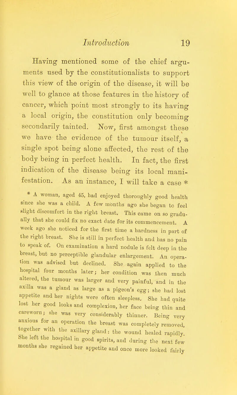 Having mentioned some of the chief argu- ments used by the constitutionalists to support this view of the origin of the disease, it will be well to glance at those features in the history of cancer^ which point most strongly to its having a local origin, the constitution only becoming secondarily tainted. Now, first amongst these we have the evidence of the tumour itself, a single spot being alone affected, the rest of the body being in perfect health. In fact, the first indication of the disease being its local mani- festation. As an instance, I will take a case * * A woman, aged 45, had enjoyed thoroughly good health since she was a child. A few months ago she began to feel slight discomfort in the right breast. This came on so gradu- ally that she could fix no exact date for its commencement. A week ago she noticed for the first time a hardness in part of the right breast. She is still in perfect health and has no pain to apeak of. On examination a hard nodule is felt deep in the breast, but no perceptible glandular enlargement. An opera- tion was advised but declined. She again applied to the hospital four months later; her condition was then much altered, the tumour was larger and very painful, and in the ax.lla was a gland as large as a pigeon's egg; she had lost appetite and her nights were often sleepless. She had quite lost her good looks and complexion, her face being thin and careworn; she was very considerably thinner. Being very anxious for an operation the breast was completely removed, together with the axillary gland: the wound healed rapidly She left the hospital in good spirits, and during the next few months she regained her appetite and once more looked fairly