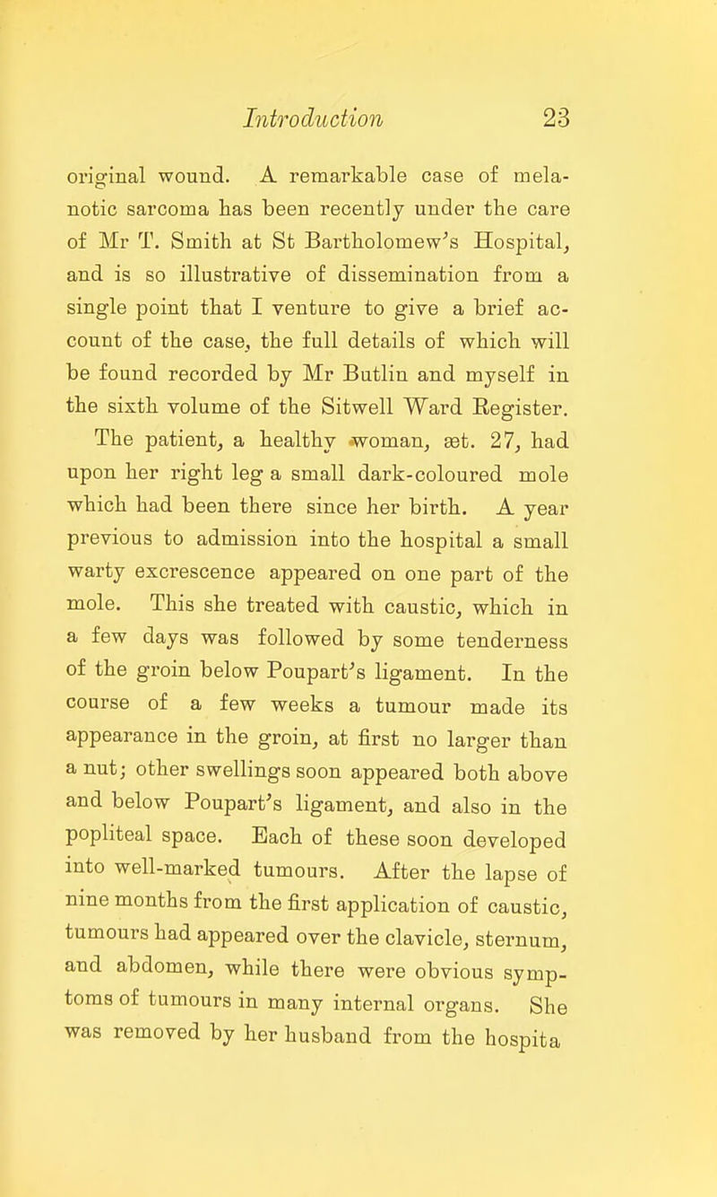 original wound. A remarkable case of mela- notic sarcoma has been recently under the care of Mr T. Smith at St Bartholomew's Hospital, and is so illustrative of dissemination from a single point that I venture to give a brief ac- count of the case_, the full details of which will be found recorded by Mr Butlin and myself in the sixth volume of the Sitwell Ward Eegister. The patient, a healthy .woman, set. 27, had upon her right leg a small dark-coloured mole which had been there since her birth. A year previous to admission into the hospital a small warty excrescence appeared on one part of the mole. This she treated with caustic, which in a few days was followed by some tenderness of the groin below Poupart's ligament. In the course of a few weeks a tumour made its appearance in the groin, at first no larger than a nut; other swellings soon appeared both above and below Poupart's ligament, and also in the popliteal space. Each of these soon developed into well-marked tumours. After the lapse of nine months from the first application of caustic, tumours had appeared over the clavicle, sternum, and abdomen, while there were obvious symp- toms of tumours in many internal organs. She was removed by her husband from the hospita