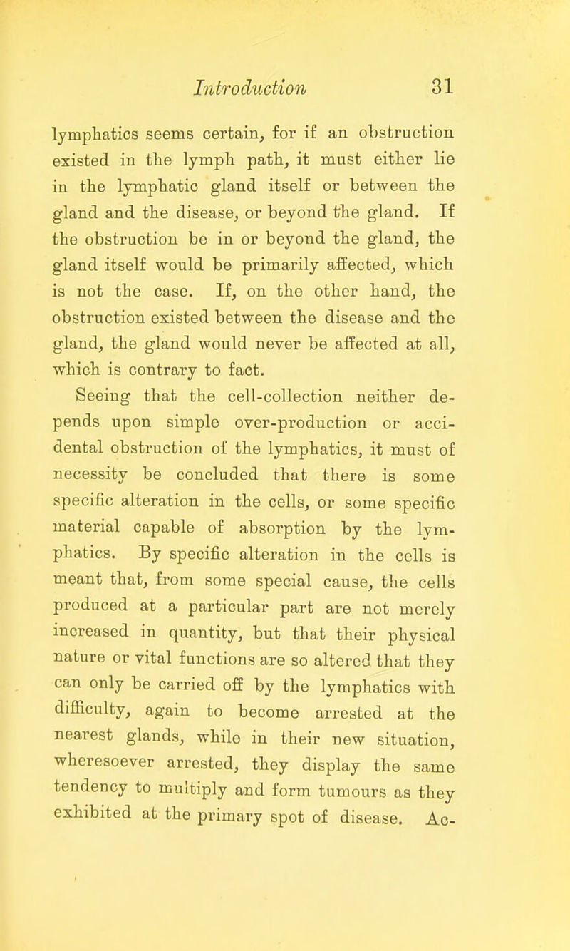lympliatics seems certain, for if an obstruction existed in fhe lymph path, it must either lie in the lymphatic gland itself or between the gland and the disease, or beyond the gland. If the obstruction be in or beyond the gland, the gland itself would be primarily affected, which is not the case. If, on the other hand, the obstruction existed between the disease and the gland, the gland would never be affected at all, which is contrary to fact. Seeing that the cell-collection neither de- pends upon simple over-production or acci- dental obstruction of the lymphatics, it must of necessity be concluded that there is some specific alteration in the cells, or some specific material capable of absorption by the lym- phatics. By specific alteration in the cells is meant that, from some special cause, the cells produced at a particular part are not merely increased in quantity, but that their physical nature or vital functions are so altered that they can only be carried off by the lymphatics with difiiculty, again to become arrested at the nearest glands, while in their new situation, wheresoever arrested, they display the same tendency to multiply and form tumours as they exhibited at the primary spot of disease. Ac-