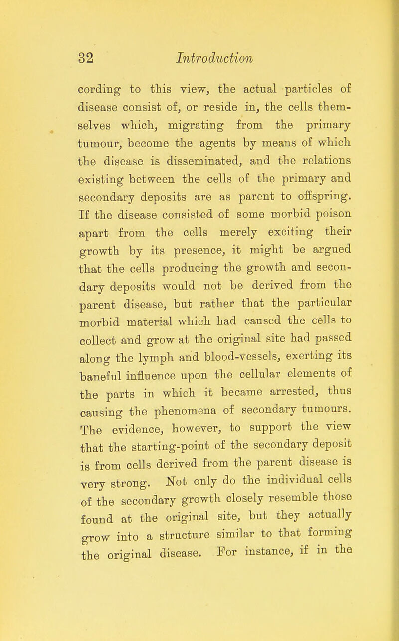 cordiBg to this view, the actual particles of disease consist of, or reside in, the cells them- selves which, migrating from the primary- tumour, become the agents by means of which the disease is disseminated, and the relations existing between the cells of the primary and secondary deposits are as parent to offspring. If the disease consisted of some morbid poison apart from the cells merely exciting their growth by its presence, it might be argued that the cells producing the growth and secon- dary deposits would not be derived from the parent disease, but rather that the particular morbid material which had caused the cells to collect and grow at the original site had passed along the lymph and blood-vessels, exerting its baneful influence upon the cellular elements of the parts in which it became arrested, thus causing the phenomena of secondary tumours. The evidence, however, to support the view that the starting-point of the secondary deposit is from cells derived from the parent disease is very strong. Not only do the individual cells of the secondary growth closely resemble those found at the original site, but they actually grow into a structure similar to that forming the original disease. For instance, if in the
