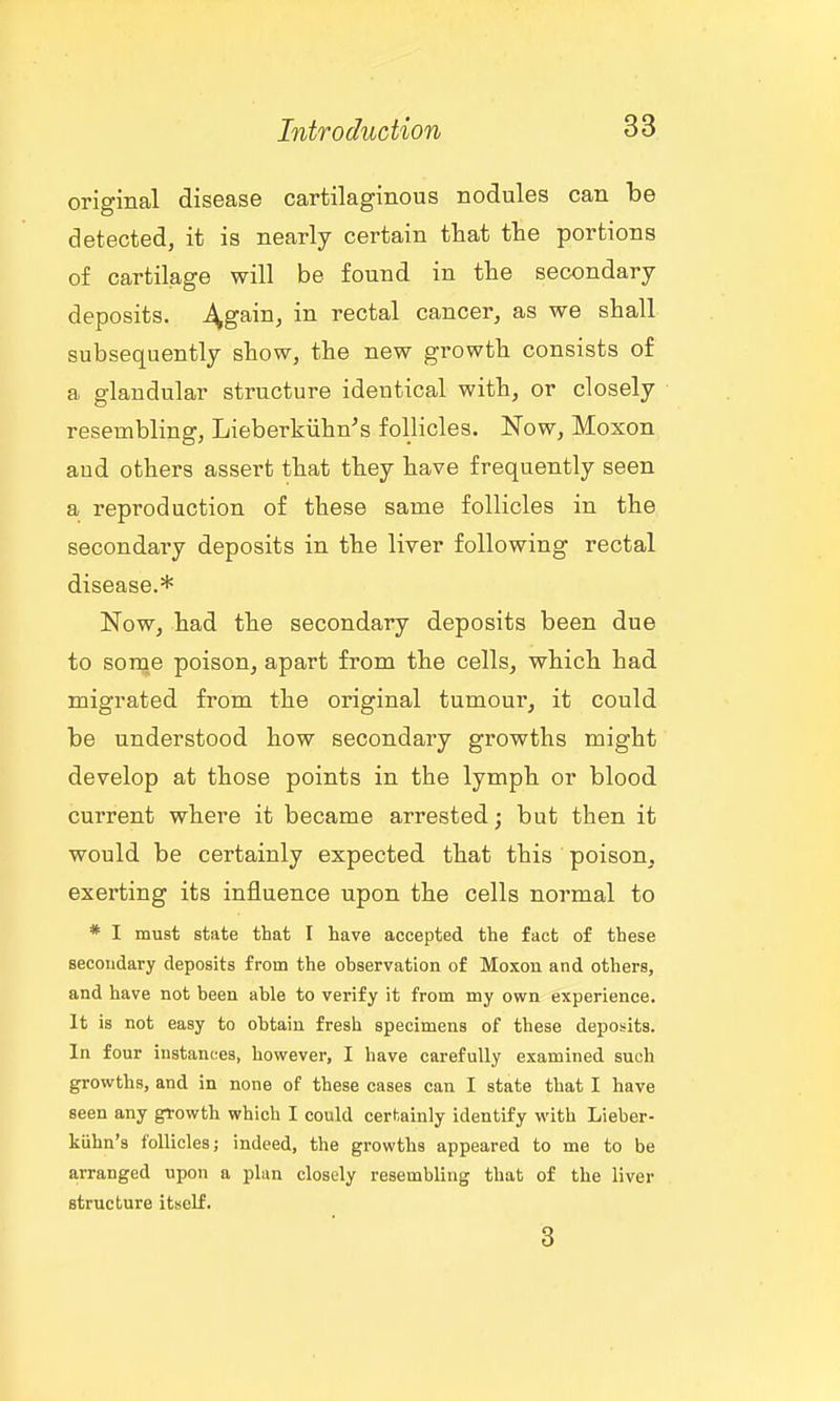 original disease cartilaginous nodules can be detected, it is nearly certain that tte portions of cartilage will be found in the secondary deposits, ^gain, in rectal cancer, as we shall subsequently show, the new growth consists of a glandular structure identical with, or closely resembling, Lieberkiihn's follicles. Now, Moxon and others assert that they have frequently seen a reproduction of these same follicles in the secondary deposits in the liver following rectal disease.* Now, had the secondary deposits been due to sorqe poison, apart from the cells, which had migrated from the original tumour, it could be understood how secondary growths might develop at those points in the lymph or blood current where it became arrested; but then it would be certainly expected that this poison, exerting its influence upon the cells normal to * I must state that I have accepted the fact of these secoudary deposits from the ohservation of Moxon and others, and have not been able to verify it from my own experience. It is not easy to obtain fresh specimens of these deposits. In four instances, however, I have carefully examined such growths, and in none of these cases can I state that I have seen any gtowth which I could certainly identify with Lieber- kiihn's follicles; indeed, the growths appeared to me to be arranged upon a plan closely resembling that of the liver structure itself. 3