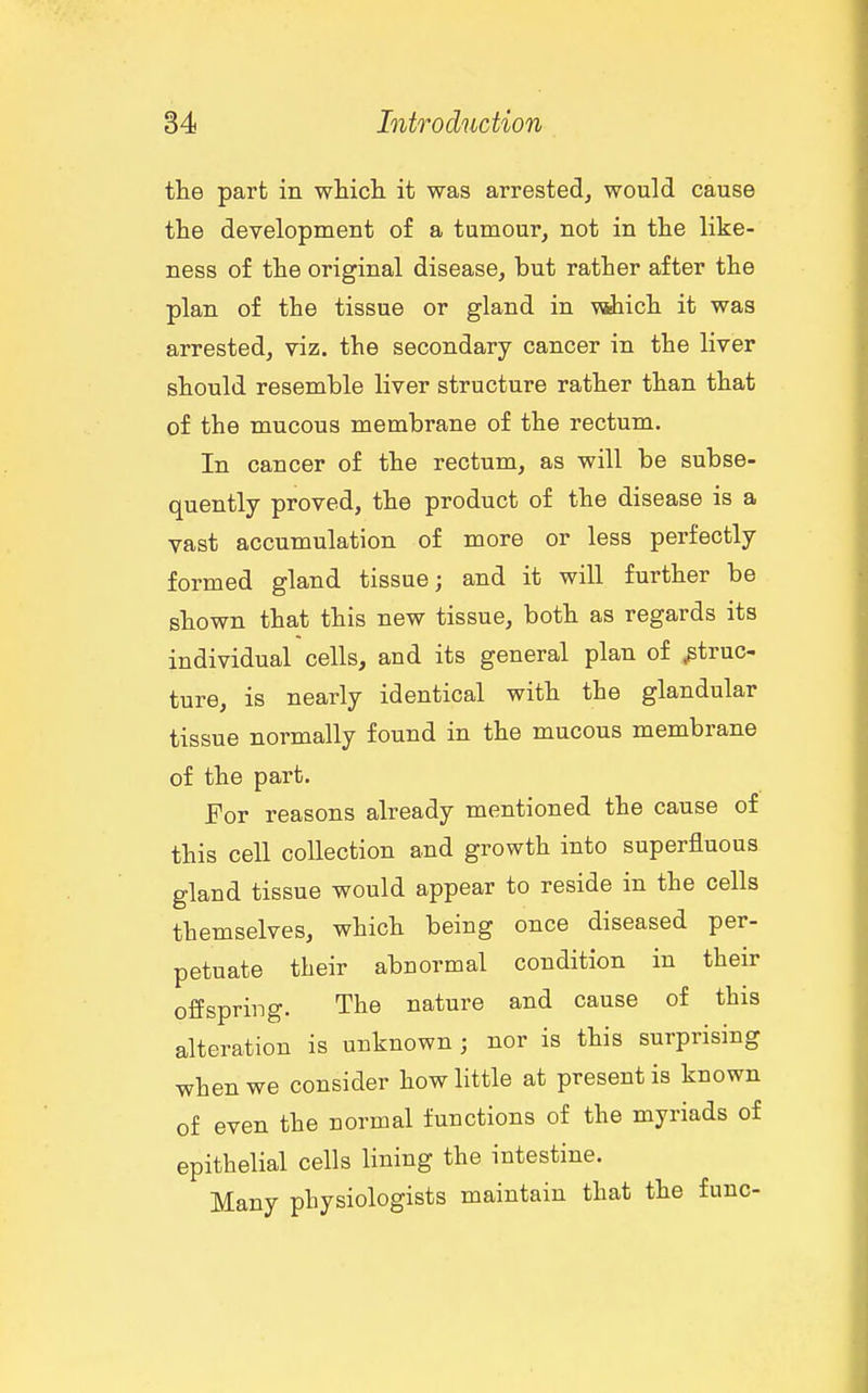 the part in which it was arrested, would cause the development of a tumour, not in the like- ness of the original disease, but rather after the plan of the tissue or gland in wihich it was arrested, viz. the secondary cancer in the liver should resemble liver structure rather than that of the mucous membrane of the rectum. In cancer of the rectum, as will be subse- quently proved, the product of the disease is a vast accumulation of more or less perfectly formed gland tissue; and it will further be shown that this new tissue, both as regards its individual cells, and its general plan of struc- ture, is nearly identical with the glandular tissue normally found in the mucous membrane of the part. For reasons already mentioned the cause of this cell collection and growth into superfluous gland tissue would appear to reside in the cells themselves, which being once diseased per- petuate their abnormal condition in their offspring. The nature and cause of this alteration is unknown ; nor is this surprising when we consider how little at present is known of even the normal functions of the myriads of epithelial cells lining the intestine. Many physiologists maintain that the func-
