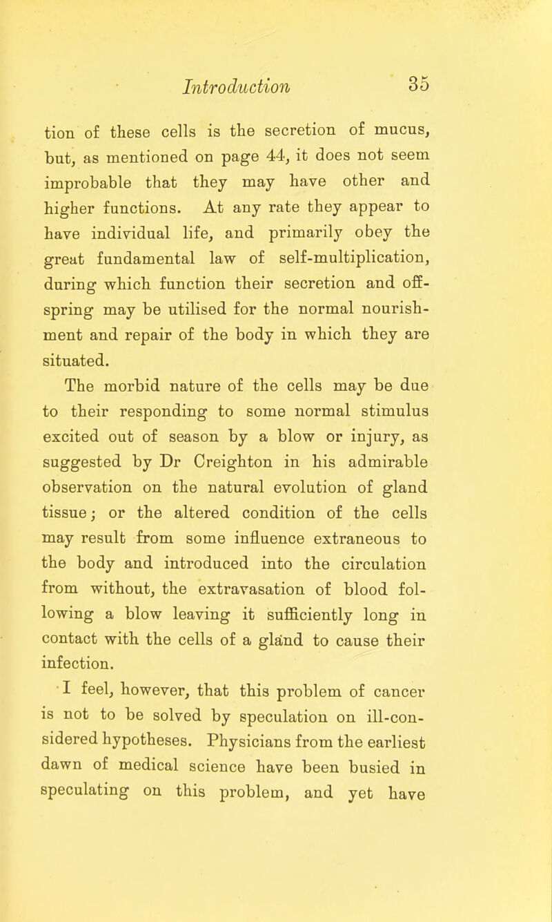 tion of these cells is the secretion of mucus, but, as mentioned on page 44, it does not seem improbable that they may have other and higher functions. At any rate they appear to have individual life, and primarily obey the great fundamental law of self-multiplication, during which function their secretion and off- spring may be utilised for the normal nourish- ment and repair of the body in which they are situated. The morbid nature of the cells may be due to their responding to some normal stimulus excited out of season by a blow or injury, as suggested by Dr Creighton in his admirable observation on the natural evolution of gland tissue j or the altered condition of the cells may result from some influence extraneous to the body and introduced into the circulation from without, the extravasation of blood fol- lowing a blow leaving it sufficiently long in contact with the cells of a gland to cause their infection. I feel, however, that this problem of cancer is not to be solved by speculation on ill-con- sidered hypotheses. Physicians from the earliest dawn of medical science have been busied in speculating on this problem, and yet have