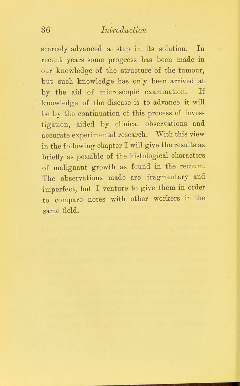 scarcely advanced a step in its solution. In recent years some progress has been made in our knowledge of the structure of the tumour, but such knowledge has only been arrived at by the aid of microscopic examination. If knowledge of the disease is to advance it will be by the continuation of this process of inves- tigation, aided by clinical observations and accurate experimental research. With this view in the following chapter I will give the results as briefly as possible of the histological characters of malignant growth, as found in the rectum. The observations made are fragmentary and imperfect, but I venture to give them in order to compare notes with other workers in the same field.