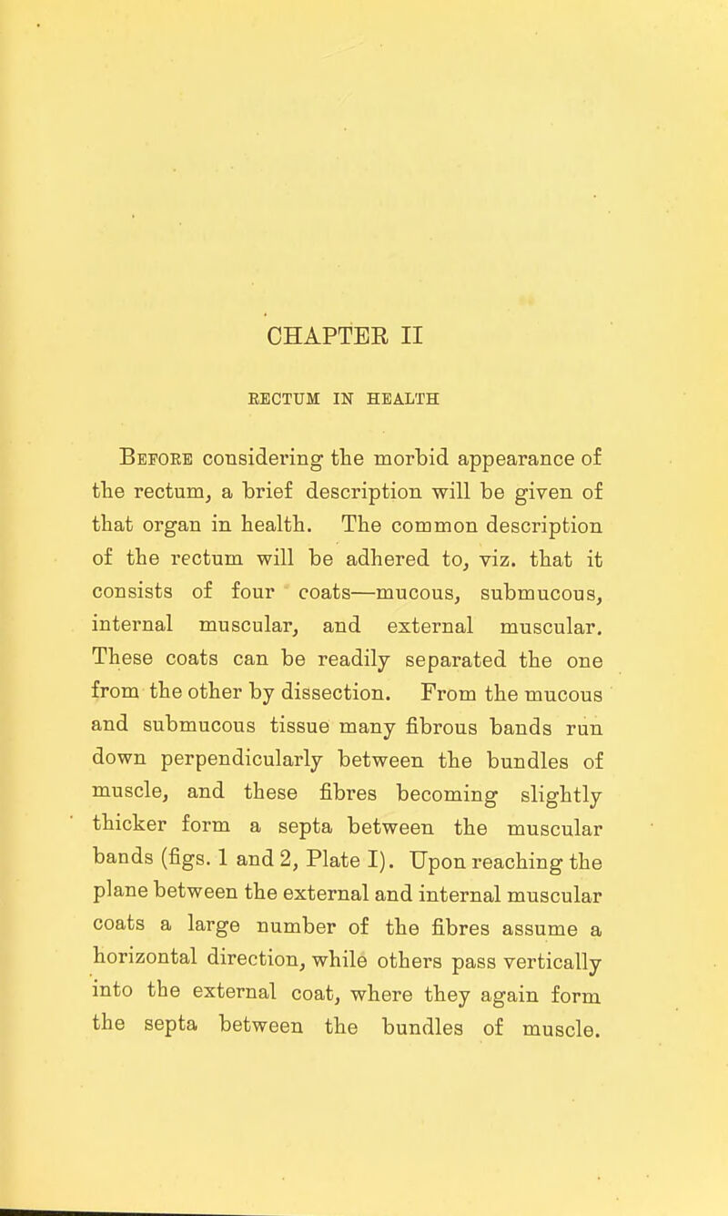 RECTUM IN HEALTH Beeore considering tlie morbid appearance of the rectum^ a brief description will be given of that organ in health. The common description of the rectum will be adhered to^ viz. that it consists of four coats—mucous, submucous, internal muscular, and external muscular. These coats can be readily separated the one from the other by dissection. From the mucous and submucous tissue many fibrous bands run down perpendicularly between the bundles of muscle, and these fibres becoming slightly thicker form a septa between the muscular bands (figs. 1 and 2, Plate I). Upon reaching the plane between the external and internal muscular coats a large number of the fibres assume a horizontal direction, while others pass vertically into the external coat, where they again form the septa between the bundles of muscle.