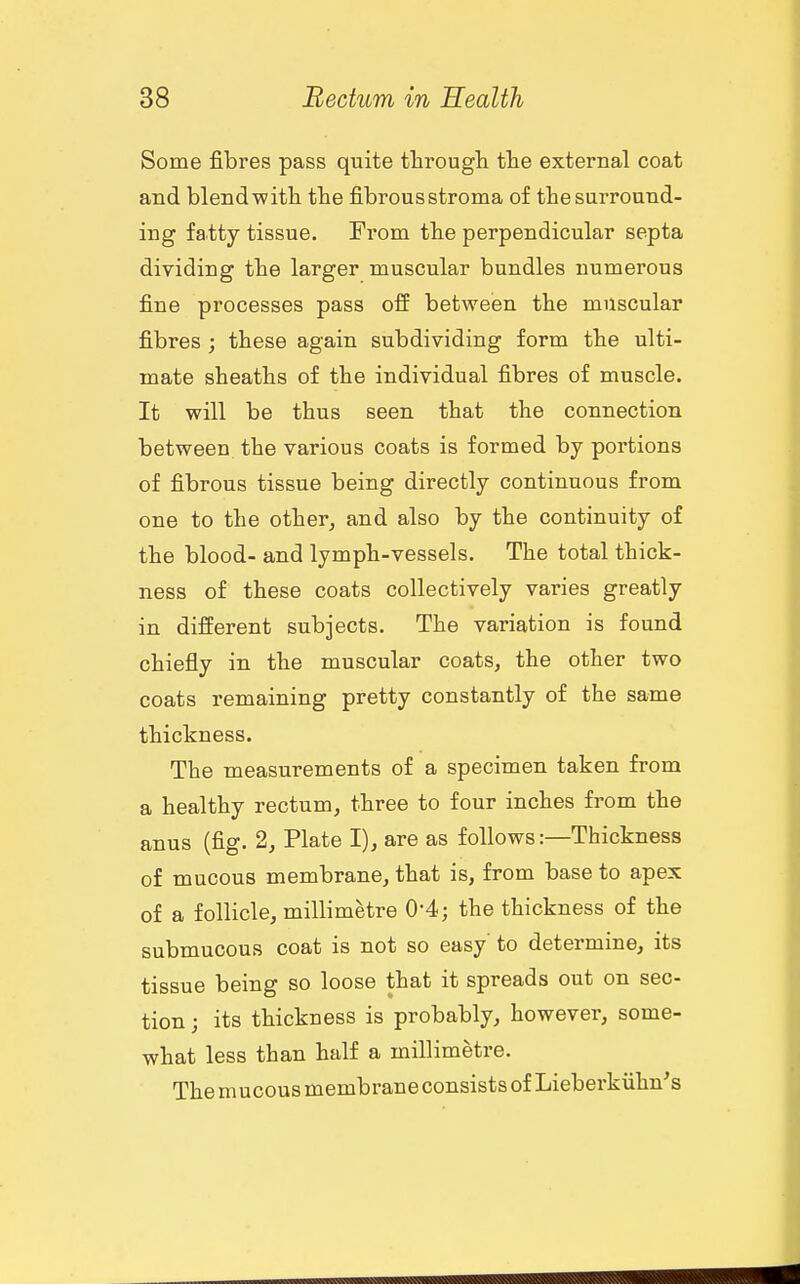 Some fibres pass quite througli tlie external coat and blend-witli the fibrous stroma of the surround- ing fatty tissue. From the perpendicular septa dividing tbe larger muscular bundles numerous fine processes pass off between the muscular fibres ; these again subdividing form the ulti- mate sheaths of the individual fibres of muscle. It will be thus seen that the connection between the various coats is formed by portions of fibrous tissue being directly continuous from one to the other, and also by the continuity of the blood- and lymph-vessels. The total thick- ness of these coats collectively varies greatly in different subjects. The variation is found chiefly in the muscular coats, the other two coats remaining pretty constantly of the same thickness. The measurements of a specimen taken from a healthy rectum, three to four inches from the anus (fig. 2, Plate I), are as follows:—Thickness of mucous membrane, that is, from base to apex of a follicle, millimetre 0-4; the thickness of the submucous coat is not so easy' to detei*mine, its tissue being so loose that it spreads out on sec- tion; its thickness is probably, however, some- what less than half a millimetre. ThemucousmembraneconsistsofLieberkiihn's