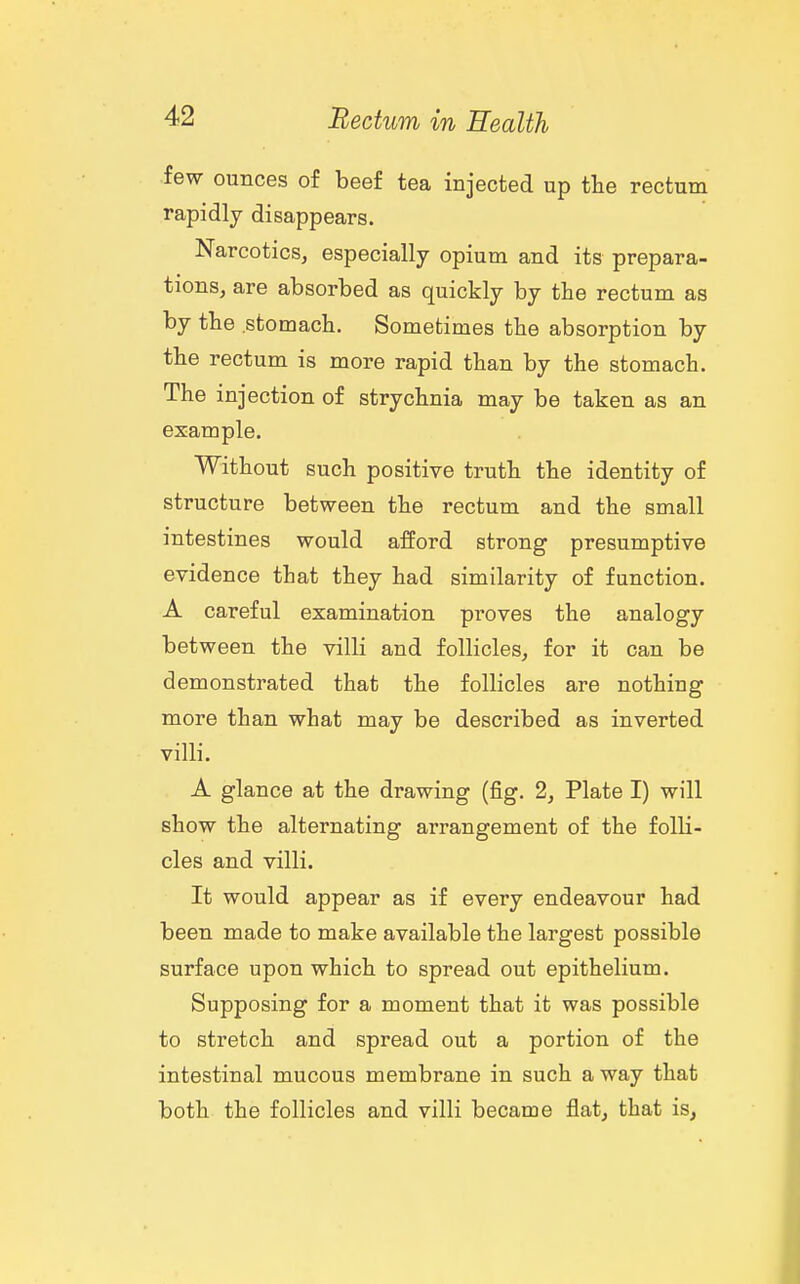 few ounces of beef tea injected up the rectum rapidly disappears. Narcotics, especially opium and its prepara- tions, are absorbed as quickly by the rectum as by the stomach. Sometimes the absorption by the rectum is more rapid than by the stomach. The injection of strychnia may be taken as an example. Without such positive truth the identity of structure between the rectum and the small intestines would afford strong presumptive evidence that they had similarity of function. A careful examination proves the analogy between the villi and follicles, for it can be demonstrated that the follicles are nothing more than what may be described as inverted villi. A glance at the drawing (fig. 2, Plate I) will show the alternating arrangement of the folli- cles and villi. It would appear as if every endeavour had been made to make available the largest possible surface upon which to spread out epithelium. Supposing for a moment that it was possible to stretch and spread out a portion of the intestinal mucous membrane in such a way that both the follicles and villi became flat, that is.