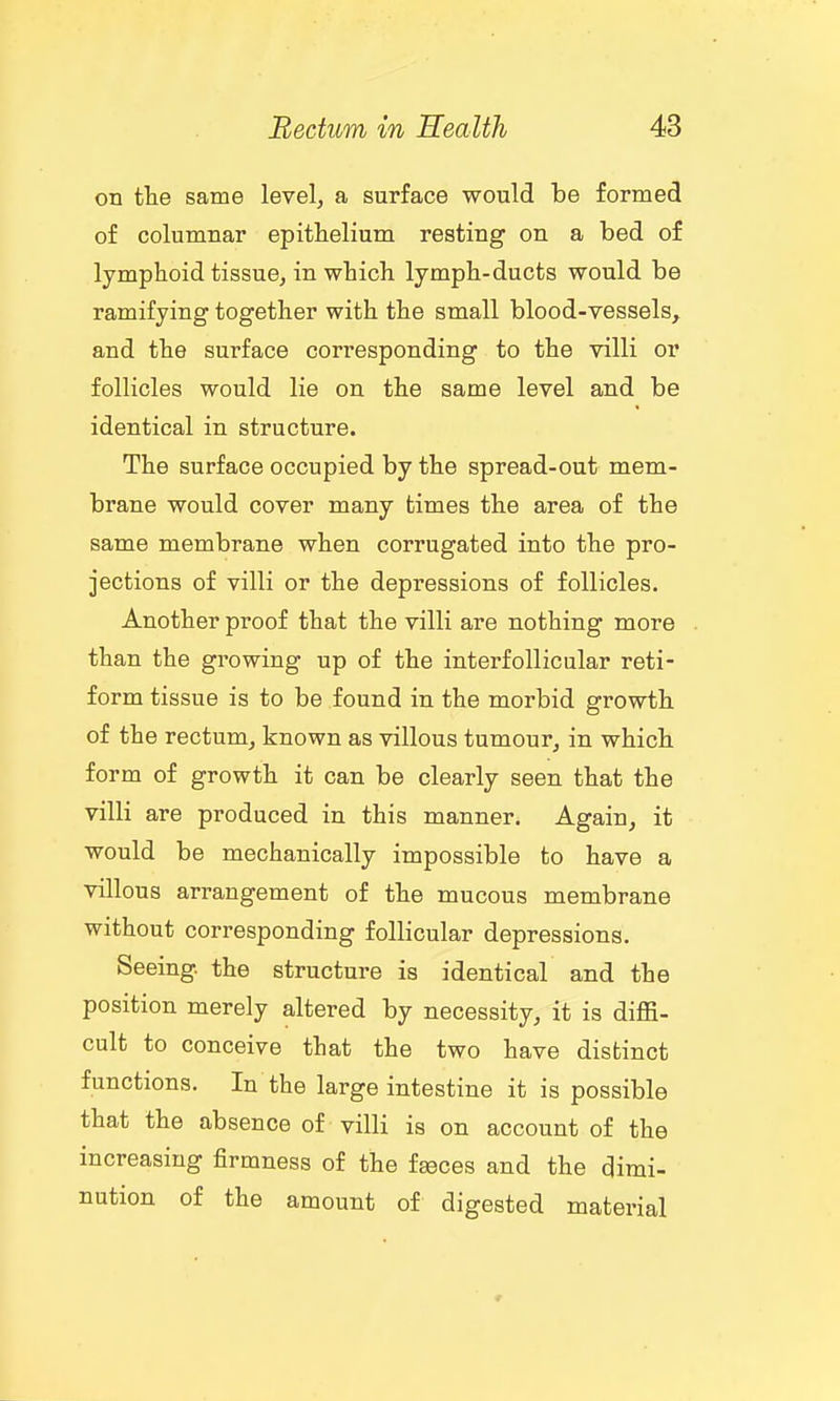on tte same level, a surface would be formed of columnar epitiielium resting on a bed of lymphoid tissue, in which lymph-ducts would be ramifying together with the small blood-vessels, and the surface corresponding to the villi or follicles would lie on the same level and be identical in structure. The surface occupied by the spread-out mem- brane would cover many times the area of the same membrane when corrugated into the pro- jections of villi or the depressions of follicles. Another proof that the villi are nothing more than the growing up of the interfollicular reti- form tissue is to be found in the morbid growth of the rectum, known as villous tumour, in which form of growth it can be clearly seen that the villi are produced in this manner. Again, it would be mechanically impossible to have a villous arrangement of the mucous membrane without corresponding follicular depressions. Seeing, the structure is identical and the position merely altered by necessity, it is diffi- cult to conceive that the two have distinct functions. In the large intestine it is possible that the absence of villi is on account of the increasing firmness of the faeces and the dimi- nution of the amount of digested material