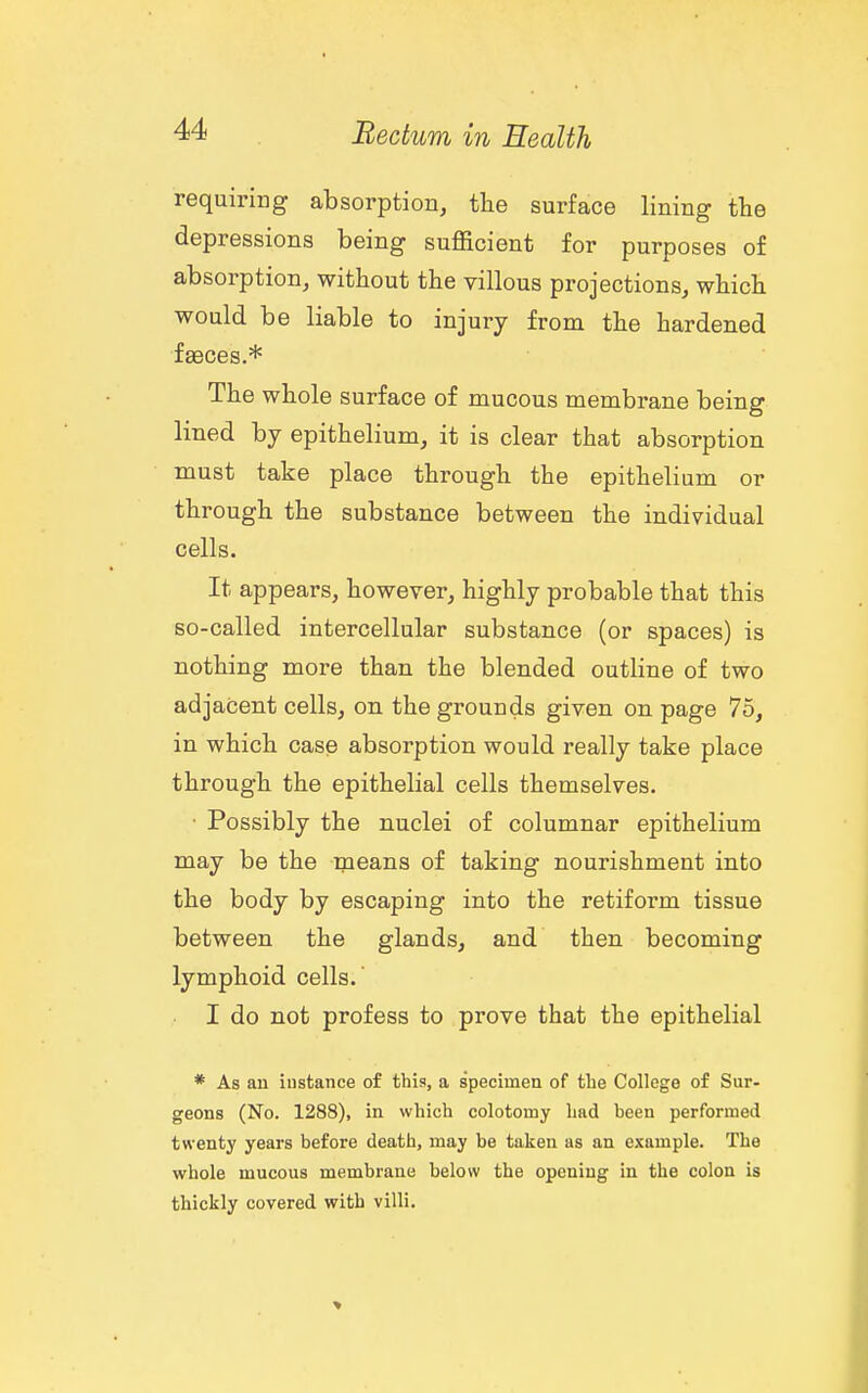 requiring absorption, the surface lining the depressions being sufficient for purposes of absorption, without the villous projections, which would be liable to injury from the hardened faeces.* The whole surface of mucous membrane being lined by epithelium, it is clear that absorption must take place through the epithelium or through the substance between the individual cells. It appears, however, highly probable that this so-called intercellular substance (or spaces) is nothing more than the blended outline of two adjacent cells, on the grounds given on page 75, in which case absorption would really take place through the epithelial cells themselves. • Possibly the nuclei of columnar epithelium may be the means of taking nourishment into the body by escaping into the retiform tissue between the glands, and then becoming lymphoid cells.' I do not profess to prove that the epithelial * As an instance of this, a specimen of the College of Sur- geons (No. 1288), in which colotomy had been performed twenty years before death, may be taken as an example. The whole mucous membrane below the opening in the colon is thickly covered with villi.