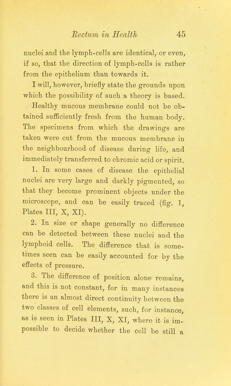 nuclei and the lymph-cells are identical, or even, if so, that the direction of lymph-cells is rather from the epithelium than towards it. I will, however, briefly state the grounds upon which the possibility of such a theory is based. Healthy mucous membrane could not be ob- tained sufficiently fresh from the human body. The specimens from which the drawings are taken were cut from the mucous membrane in the neighbourhood of disease during life, and immediately transferred to chromic acid or spirit. 1. In some cases of disease the epithelial nuclei are very large and darkly pigmented, so that they become prominent objects under the microscope, and can be easily traced (fig. 1, Plates III, X, XI). 2. In size or shape generally no difference can be detected between these nuclei and the lymphoid cells. The difference that is some- times seen can be easily accounted for by the effects of pressure. 3. The difference of position alone remains, and this is not constant, for in many instances there is an almost direct continuity between the two classes of cell elements, such, for instance, as is seen in Plates III, X, XI, where it is im- possible to decide whether the cell be still a