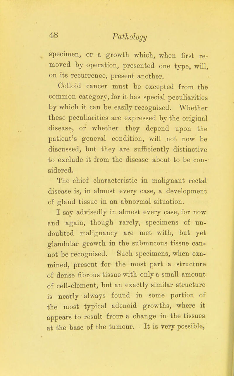 specimen^ or a growth whicli, when first re- moved by operation, presented one type, will, on its recurrence, present another. Colloid cancer must be excepted from the common category, for it has special peculiarities by which it can be easily recognised. Whether these peculiarities are expressed by the original disease, or whether they depend upon the patient's general condition, will not now be discussed, but they are sufficiently distinctive to exclude it from the disease about to be con- sidered. The chief characteristic in malignant rectal disease is, in almost every case, a development of gland tissue in an abnormal situation. I say advisedly in almost every case, for now and again, though rarely, specimens of un- doubted malignancy are met with, but yet glandular growth in the submucous tissue can- not be recognised. Such specimens, when exa- mined, present for the most part a structure of dense fibrous tissue with only a small amount of cell-element, but an exactly similar structure is nearly always found in some portion of the most typical adenoid growths, where it appears to result from^ a change in the tissues at the base of the tumour. It is very possible.
