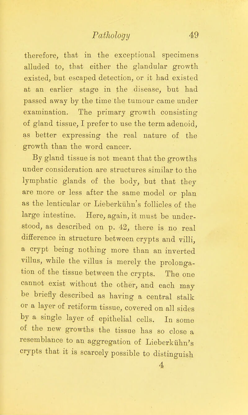 therefore, that in the exceptional specimens alluded to, that either the glandular growth existed, but escaped detection, or it had existed at an earlier stage in the disease, but had passed away by the time the tumour came under examination. The primary growth consisting of gland tissue, I prefer to use the term adenoid, as better expressing the real nature of the growth than the word cancer. By gland tissue is not meant that the growths under consideration are structures similar to the lymphatic glands of the body, but that they are more or less after the same model or plan as the lenticular or Lieberkiihn's follicles of the large intestine. Here, again, it must be under- stood, as described on p. 42, there is no real difference in structure between crypts and villi, a crypt being nothing more than an inverted villus, while the villus is merely the prolonga- tion of the tissue between the crypts. The one cannot exist without the other, and each may be briefly described as having a central stalk or a layer of retiform tissue, covered on all sides by a single layer of epithelial cells. In some of the new growths the tissue has so close a resemblance to an aggregation of Lieberkiihn's crypts that it is scarcely possible to distinguish 4